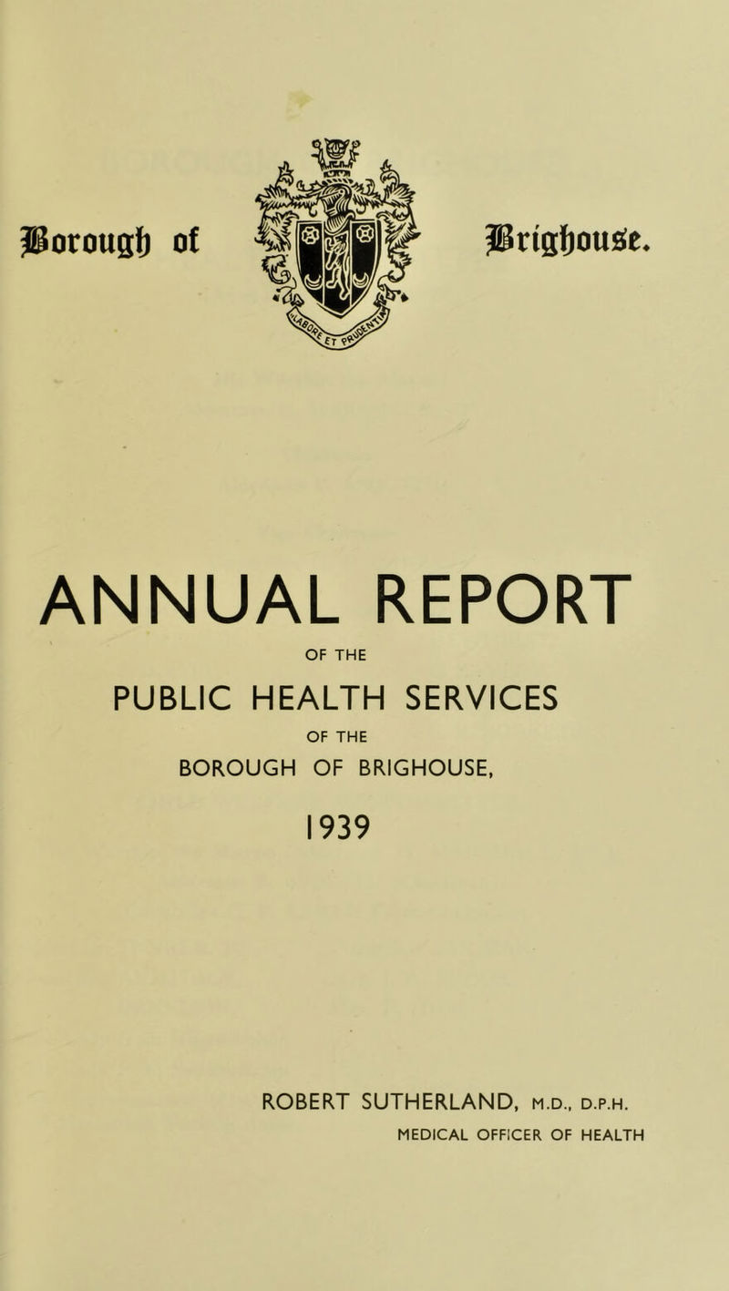 Prtg{)ou£fe. Porougl) of ANNUAL REPORT OF THE PUBLIC HEALTH SERVICES OF THE BOROUGH OF BRIGHOUSE, 1939 ROBERT SUTHERLAND, m.d., d.p.h.