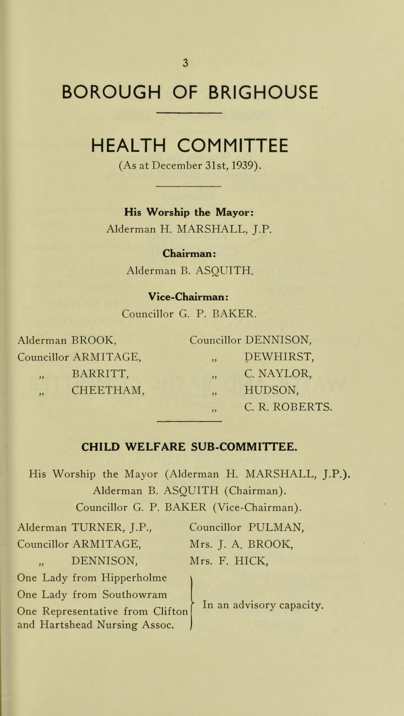 BOROUGH OF BRIGHOUSE HEALTH COMMITTEE (As at December 31st, 1939). His Worship the Mayor: Alderman H. MARSHALL, J.P. Chairman: Alderman B. ASQUITH. Vice-Chairman: Councillor G. P. BAKER. Alderman BROOK, Councillor ARMITAGE, „ BARRITT, „ CHEETHAM, Councillor DENNISON, „ DEWHIRST, „ C. NAYLOR, „ HUDSON, „ C. R. ROBERTS. CHILD WELFARE SUB-COMMITTEE. His Worship the Mayor (Alderman H. MARSHALL, J.P.). Alderman B. ASQUITH (Chairman). Councillor G. P. BAKER (Vice-Chairman). Alderman TURNER, J.P., Councillor PULMAN, Councillor ARMITAGE, Mrs. J. A. BROOK, „ DENNISON, Mrs. F. HICK, One Lady from Hipperholme One Lady from Southowram ^ X X- r r'l-rx ( In an advisory capacity. One Representative from Clifton j i j and Hartshead Nursing Assoc. |