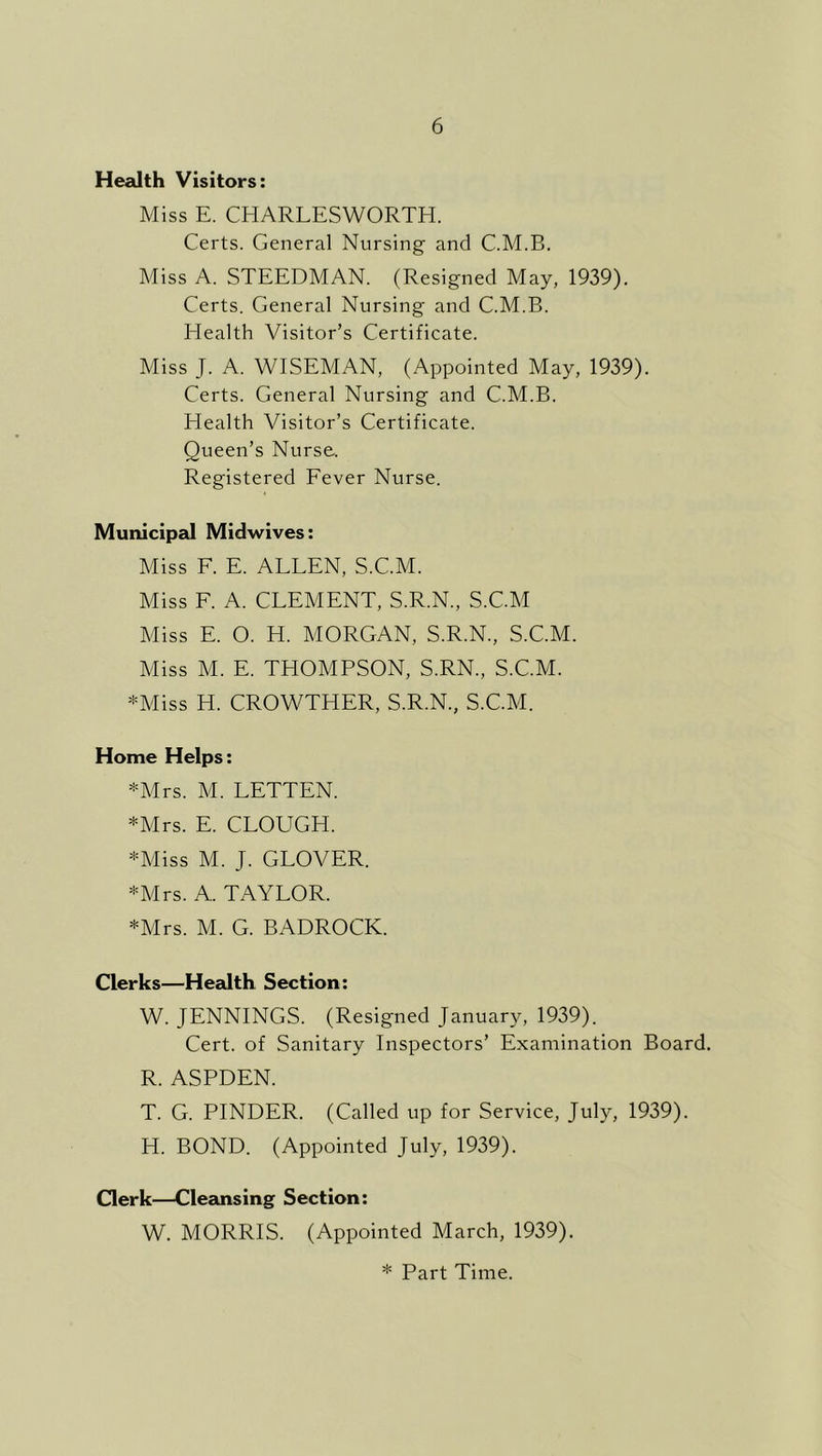 Health Visitors: Miss E. CHARLESWORTH. Certs. General Nursing and C.M.B, Miss A. STEEDMAN. (Resigned May, 1939). Certs. General Nursing and C.M.B. Health Visitor’s Certificate. Miss J. A. WISEMAN, (Appointed May, 1939). Certs. General Nursing and C.M.B. Health Visitor’s Certificate. Queen’s Nurse. Registered Fever Nurse. Municip2J Midwives: Miss F. E. ALLEN, S.C.M. Miss F. A. CLEMENT, S.R.N., S.C.M Miss E. O. H. MORGAN, S.R.N., S.C.M. Miss M. E. THOMPSON, S.RN., S.C.M. *Miss H. CROWTHER, S.R.N., S.C.M. Home Helps: *Mrs. M. LETTEN. *Mrs. E. CLOUGH. *Miss M. J. GLOVER. *Mrs. A. TAYLOR. *Mrs. M. G. BADROCK. Clerks—Health Section: W. JENNINGS. (Resigned January, 1939). Cert, of Sanitary Inspectors’ Examination Board. R. ASPDEN. T. G. PINDER. (Called up for Service, July, 1939). H. BOND. (Appointed July, 1939). Clerk—Cleansing Section: W. MORRIS. (Appointed March, 1939).