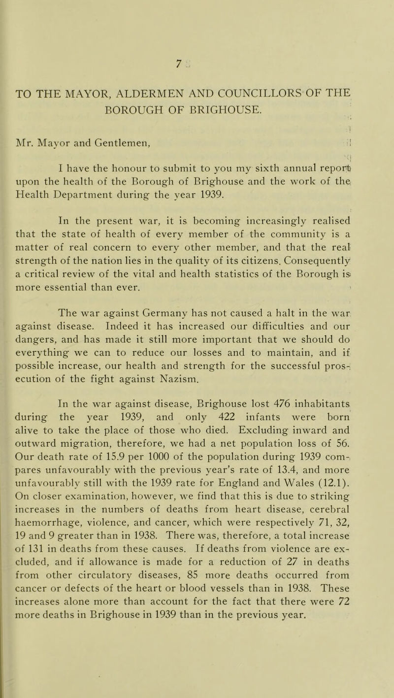 TO THE MAYOR, ALDERMEN AND COUNCILLORS OF THE BOROUGH OF BRIGHOUSE. Mr. Mayor and Gentlemen, il I have the honour to submit to you my sixth annual report upon the health of the Borough of Brighouse and the work of the Health Department during the year 1939. In the present war, it is becoming increasingly realised that the state of health of every member of the community is a matter of real concern to every other member, and that the real strength of the nation lies in the quality of its citizens. Consequently a critical review of the vital and health statistics of the Borough is more essential than ever. The war against Germany has not caused a halt in the war against disease. Indeed it has increased our difficulties and our dangers, and has made it still more important that we should do everything we can to reduce our losses and to maintain, and if possible increase, our health and strength for the successful pros- ecution of the fight against Nazism. In the war against disease, Brighouse lost 476 inhabitants during the year 1939, and only 422 infants were born alive to take the place of those who died. Excluding inward and outward migration, therefore, we had a net population loss of 56. Our death rate of 15.9 per 1000 of the population during 1939 com- pares unfavourably with the previous year’s rate of 13.4, and more unfavourably still with the 1939 rate for England and Wales (12.1). On closer examination, however, we find that this is due to striking increases in the numbers of deaths from heart disease, cerebral haemorrhage, violence, and cancer, which were respectively 71, 32, 19 and 9 greater than in 1938. There was, therefore, a total increase of 131 in deaths from these causes. If deaths from violence are ex- cluded, and if allowance is made for a reduction of 27 in deaths from other circulatory diseases, 85 more deaths occurred from cancer or defects of the heart or blood vessels than in 1938. These increases alone more than account for the fact that there were 72 more deaths in Brighouse in 1939 than in the previous year.