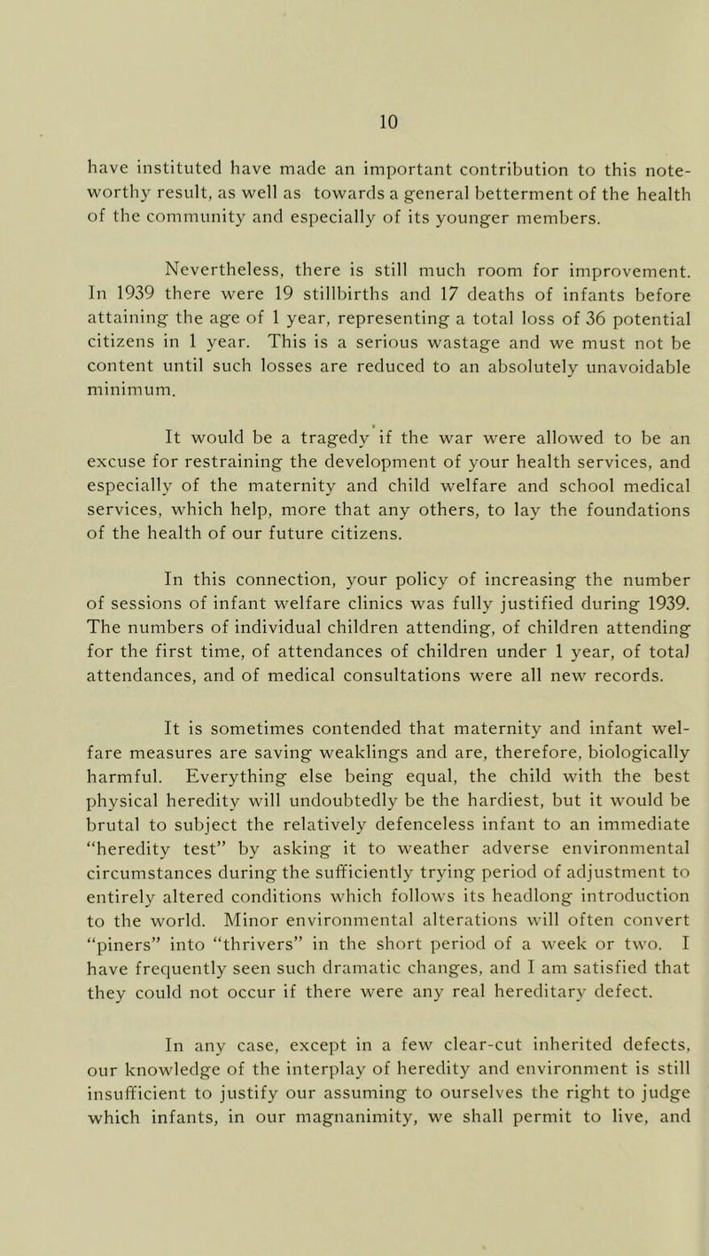 have instituted have made an important contribution to this note- worthy result, as well as towards a general betterment of the health of the community and especially of its younger members. Nevertheless, there is still much room for improvement. In 1939 there were 19 stillbirths and 17 deaths of infants before attaining the age of 1 year, representing a total loss of 36 potential citizens in 1 year. This is a serious wastage and we must not be content until such losses are reduced to an absolutely unavoidable minimum. It would be a tragedy if the war were allowed to be an excuse for restraining the development of your health services, and especially of the maternity and child welfare and school medical services, which help, more that any others, to lay the foundations of the health of our future citizens. In this connection, your policy of increasing the number of sessions of infant welfare clinics was fully justified during 1939. The numbers of individual children attending, of children attending for the first time, of attendances of children under 1 year, of total attendances, and of medical consultations were all new records. It is sometimes contended that maternity and infant wel- fare measures are saving weaklings and are, therefore, biologically harmful. Everything else being equal, the child with the best physical heredity will undoubtedly be the hardiest, but it would be brutal to subject the relatively defenceless infant to an immediate “heredity test” by asking it to weather adverse environmental circumstances during the sufficiently trying period of adjustment to entirely altered conditions which follows its headlong introduction to the world. Minor environmental alterations will often convert “piners” into “thrivers” in the short period of a week or two. I have freciuently seen such dramatic changes, and I am satisfied that they could not occur if there were any real hereditary defect. In any case, except in a few clear-cut inherited defects, our knowledge of the interplay of heredity and environment is still insufficient to justify our assuming to ourselves the right to judge which infants, in our magnanimity, we shall permit to live, and