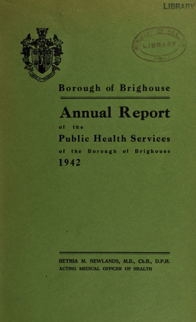 LIBRAR'' Borough of Brighouse Annual Report of the Public Health Services of the Borough of Brighouse 1942 BETHIA M. NEWLANDS, M.B., Ch.B., D.P.H. ACTING MEDICAL OFFICER OF HEALTH
