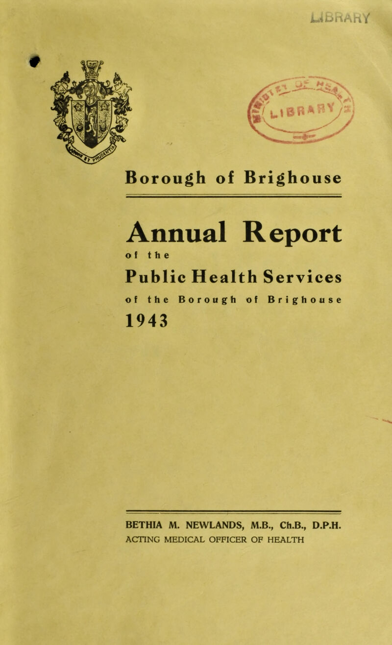 UBhAKY Borough of Brighouse Annual Report of the Public Health Services of the Borough of Brighouse 1943 BETHIA M. NEWLANDS, M.B., Ch.B., D.P.H. ACTING MEDICAL OFFICER OF HEALTH