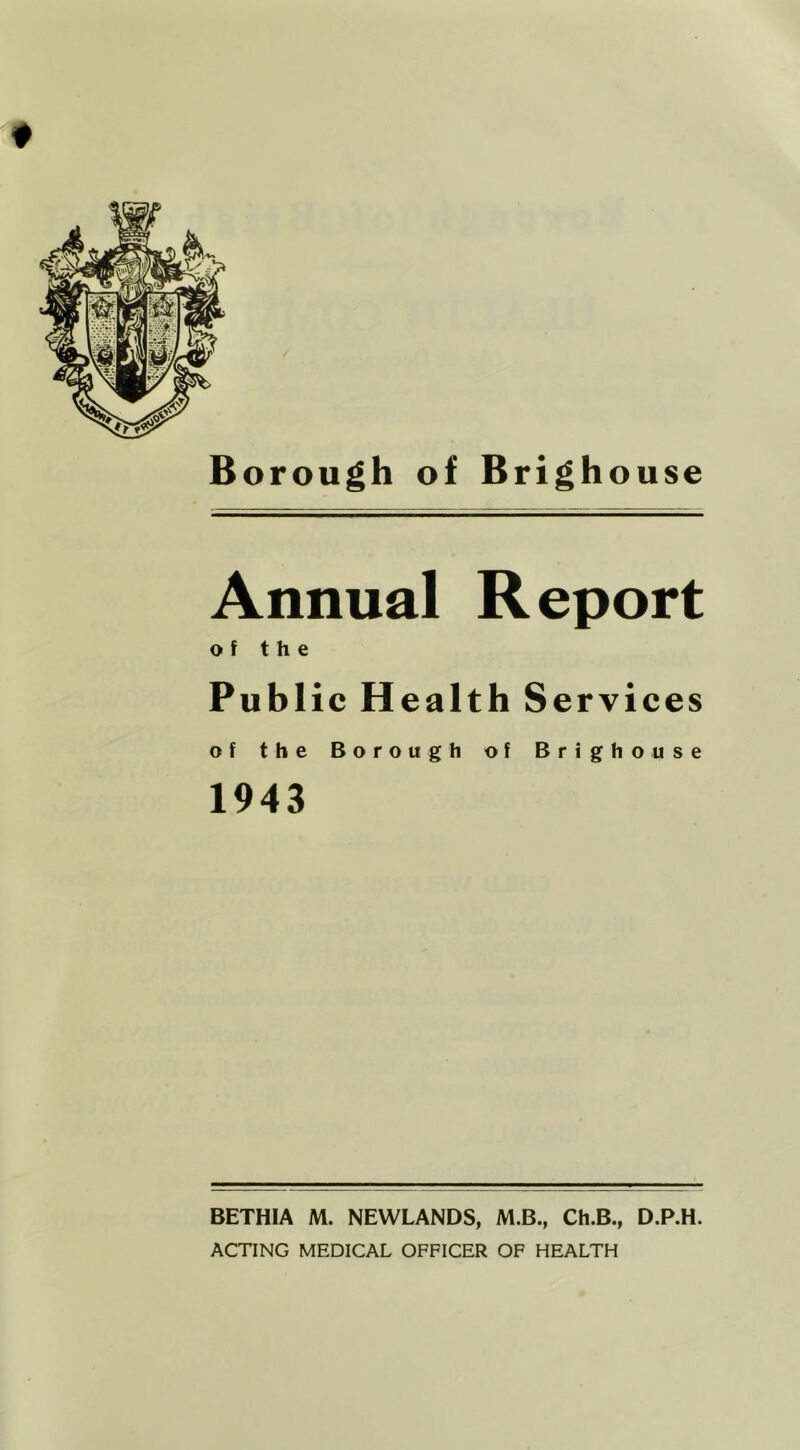 Annual Report of the Publ ic Health S ervices of the Borough of Brighouse 1943 BETHIA M. NEWLANDS, M.B., Ch.B., D.P.H. ACTING MEDICAL OFFICER OF HEALTH