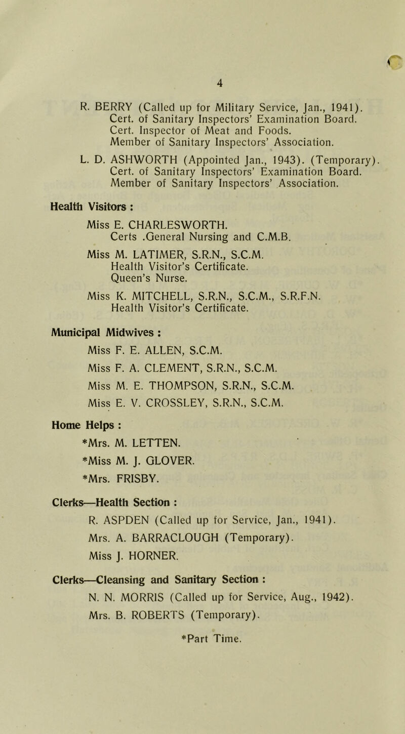 R. BERRY (Called up for Military Service, Jan., 1941). Cert, of Sanitary Inspectors’ Examination Board. Cert. Inspector of Meat and Foods. Member of Sanitary Inspectors’ Association. L. D. ASHWORTH (Appointed Jan., 1943). (Temporary). Cert, of Sanitary Inspectors’ Examination Board. Member of Sanitary Inspectors’ Association. Health Visitors: Miss E. CHARLESWORTH. Certs .General Nursing and C.M.B. Miss M. LATIMER, S.R.N., S.C.M. Health Visitor’s Certificate. Queen’s Nurse. Miss K. MITCHELL, S.R.N., S.C.M., S.R.F.N. Health Visitor’s Certificate. Mtuiicipal Midwives : Miss F. E. ALLEN, S.C.M. Miss F. A. CLEMENT, S.R.N., S.C.M. Miss M. E. THOMPSON, S.R.N., S.C.M. Miss E. V. CROSSLEY, S.R.N., S.C.M. Home Helps : *Mrs. M. LETTEN. *Miss M. J. GLOVER. *Mrs. FRISBY. Clerks—Health Section : R. ASPDEN (Called up for Service, Jan., 1941). Mrs. A. BARRACLOUGH (Temporary). Miss j. HORNER. Clerks—Cleansing and Sanitary Section : N. N. MORRIS (Called up for Service, Aug., 1942). Mrs. B. ROBERTS (Temporary).