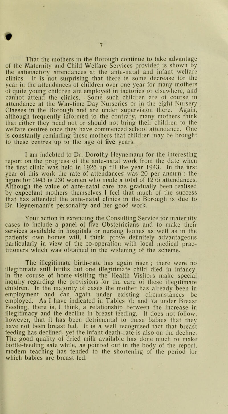 That the inotliers in the Borough continue to take advantage of the Maternity and Child Welfare Services provided is shown by the satisfactory attendances at the ante-natal and infant welfare clinics. It is not surprising that there is some decrease for the year in the attendances of children over one year for many mothers of quite young children are employed in factories or elsewhere, and cannot attend the clinics. Some such children are of course in attendance at the War-time Day Nurseries or in the eight Nursery Classes in the Borough and are under supervision there. Again, although frequently informed to the contrary, many mothers think that either they need not or should not bring their children to the welfare centres once they have commenced school attendance. One is constantly reminding these mothers that children may be brought to these centres up to the age of five years. I am indebted to Dr. Dorothy Heynemann for the interesting report on the progress of the ante-natal work from the date when the first clinic was held in 1926 up till the year 1943. In the first year of this work the rate of attendances was 20 per annum : the figure for 1943 is 230 women who made a total of 1275 attendances. Although the value of ante-natal care has gradually been realised by expectant mothers themselves I feel that much of the success that has attended the ante-natal clinics in the Borough is due to Dr. Heynemann’s personality and her good work. Your action in extending the Consulting Service for maternity cases to include a panel of five Obstetricians and to make their services available in hospitals or nursing homes as well as in the patients’ own homes will, I think, prove definitely advantageous particularly in view of the co-operation with local medical prac- titioners which was obtained in the widening of the scheme. The illegitimate birth-rate has again risen ; there were no illegitimate still births but one illegitimate child died in infancy. In the course of home-visiting the Health Visitors make special inquiry regarding the provisions for the care of these illegitimate children. In the majority of cases the mother has already been in employment and can again under existing circumstances be employed. As I have indicated in Tables 7b and 7a under Breast Feeding, there is, I think, a relationship between the increase in illegitimacy and the decline in breast feeding. It does not follow, however, that it has been detrimental to these babies that they have not been breast fed. It is a well recognised fact that breast feeding has declined, yet the infant death-rate is also on the decline. The good quality of dried milk available has done much to make bottle-feeding safe while, as pointed out in the body of the report, modern teaching has tended to the shortening of the period for which babies are breast fed.