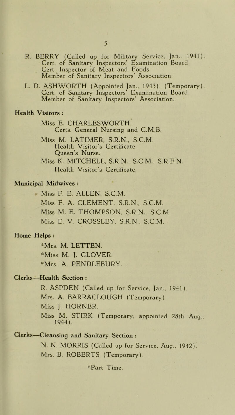 R. BERRY (Called up for Military Service, Jan., 1941) Cert, of Sanitary Inspectors’ Examination Board. Cert. Inspector of Meat and Foods. Member of Sanitary Inspectors’ Association. L. D. ASHWORTH (Appointed Jan., 1943). (Temporary) Cert, of Sanitary Inspectors’ Examination Board. Member of Sanitary Inspectors’ Association. Health Visitors : Miss E. CHARLESWORTH. Certs. General Nursing and C.M.B. Miss M. LATIMER, S.R.N., S.C.M. Health Visitor’s Certificate. Queen’s Nurse. Miss K. MITCHELL, S.R.N., S.C.M., S.R.F.N. Health Visitor’s Certificate. Municipal Midwives : Miss F. E. ALLEN, S.C.M. Miss F. A. CLEMENT, S.R.N., S.C.M. Miss M. E. THOMPSON. S.R.N.. S.C.M. Miss E. V. CROSSLEY, S.R.N., S.C.M. Home Helps : *Mrs. M. LETTEN. *Miss M. J. GLOVER. *Mrs. A. PENDLEBURY. Clerks—Health Section : R. ASPDEN (Called up for Service, Jan., 1941). Mrs. A. BARRACLOUGH (Temporary). Miss J. HORNER. Miss M. STIRK (Temporary, appointed 28th Aug. 1944). Clerks—Cleansing and Sanitary Section : N. N. MORRIS (Called up for Service, Aug., 1942). Mrs. B. ROBERTS (Temporary).