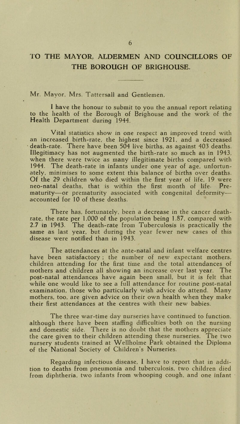 rO THE MAYOR, ALDERMEN AND COUNCILLORS OF THE BOROUGH OF BRIGHOUSE. Mr. Mayor, Mrs. Tattersall and Gentlemen, I have the honour to submit to you the annual report relating to the health of the Borough of Brighouse and the work of the Health Department during 1944. Vital statistics show in one respect an improved trend with an increased birth-rate, the highest since 1921, and a decreased death-rate. There have been 504 live births, as against 403 deaths. Illegitimacy has not augmented the birth-rate so much as in 1943, when there were twice as many illegitimate births compared with 1944. The death-rate in infants under one year of age, unfortun- ately, minimises to some extent this balance of births over deaths. Of the 29 children who died within the first year of life, 19 were neo-natal deaths, that is within the first month of life- Pre- maturity—or prematurity associated with congenital deformity— accounted for 10 of these deaths. There has, fortunately, been a decrease in the cancer death- rate, the rate per 1,000 of the population being 1.87, compared with 2.7 in 1943. The death-rate from Tuberculosis is practically the same as last year, but during the year fewer new cases of this disease were notified than in 1943. The attendances at the ante-natal and infant welfare centres have been satisfactory ; the number of new expectant mothers, children attending for the first time and the total attendances of mothers and children all showing an increase over last year. The post-natal attendances have again been small, but it is felt that while one would like to see a full attendance for routine post-natal examination, those who particularly wish advice do attend. Many mothers, too, are given advice on their own health when they make their first attendances at the centres with their new babies. The three war-time day nurseries have continued to function, although there have been staffing difficulties both on the nursing and domestic side. There is no doubt that the mothers appreciate the care given to their children attending these nurseries. The two nursery students trained at Wellholme Park obtained the Diploma of the National Society of Children’s Nurseries. Regarding infectious disease, I have to report that in addi- tion to deaths from pneumonia and tuberculosis, two children died from diphtheria, two infants from whooping cough, and one infant