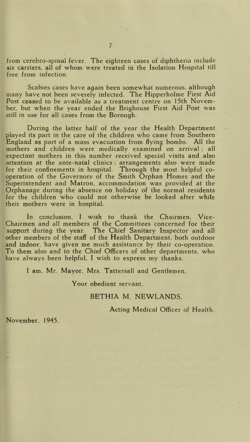 from cerebro-spinal fever. The eighteen cases of diphtheria include six carriers, all of whom were treated in the Isolation Hospital till free from infection. Scabies cases have again been somewhat numerous, although many have not been severely infected. The Hipperholme First Aid Post ceased to be available as a treatment centre on 15th Novem- ber, but when the year ended the Brighouse First Aid Post was still in use for all cases from the Borough. During the latter half of the year the Health Department played its part in the care of the children who came from Southern England as part of a mass evacuation from flying bombs. All the mothers and children were medically examined on arrival ; all expectant mothers in this number received special visits and also attention at the ante-natal clinics : arrangements also were made for their confinements in hospital. Through the most helpful co- operation of the Governors of the Smith Orphan Homes and the Superintendent and Matron, accommodation was provided at the Orphanage during the absence on holiday of the normal residents for the children who could not otherwise be looked after while their mothers were in hospital. In conclusion, I wish to thank the Chairmen, Vice- Chairmen and all members of the Committees concerned for their support during the year. The Chief Sanitary Inspector and all other members of the staff of the Health Department, both outdoor and indoor, have given me much assistance by their co-operation. To them also and to the Chief Officers of other departments, who have always been helpful, I wish to express my thanks. I am, Mr. Mayor, Mrs. Tattersall and Gentlemen, Your obedient servant, BETHIA M. NEWLANDS, Acting Medical Officer of Health. November, 1945.