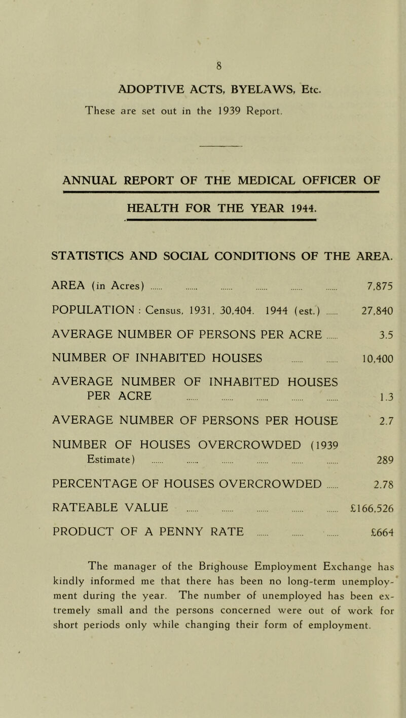 ADOPTIVE ACTS, BYELAWS, Etc. These are set out in the 1939 Report. ANNUAL REPORT OF THE MEDICAL OFFICER OF HEALTH FOR THE YEAR 1944. STATISTICS AND SOCIAL CONDITIONS OF THE AREA. AREA (in Acres) 7,875 POPULATION : Census, 1931,30,404. 1944 (est.) 27,840 AVERAGE NUMBER OF PERSONS PER ACRE 3.5 NUMBER OF INHABITED HOUSES 10,400 AVERAGE NUMBER OF INHABITED HOUSES PER ACRE 1.3 AVERAGE NUMBER OF PERSONS PER HOUSE 2.7 NUMBER OF HOUSES OVERCROWDED (1939 Estimate) 289 PERCENTAGE OF HOUSES OVERCROWDED 2.78 RATEABLE VALUE £166,526 PRODUCT OF A PENNY RATE £664 The manager of the Brighouse Employment Exchange has kindly informed me that there has been no long-term unemploy- ment during the year. The number of unemployed has been ex- tremely small and the persons concerned were out of work for short periods only while changing their form of employment.