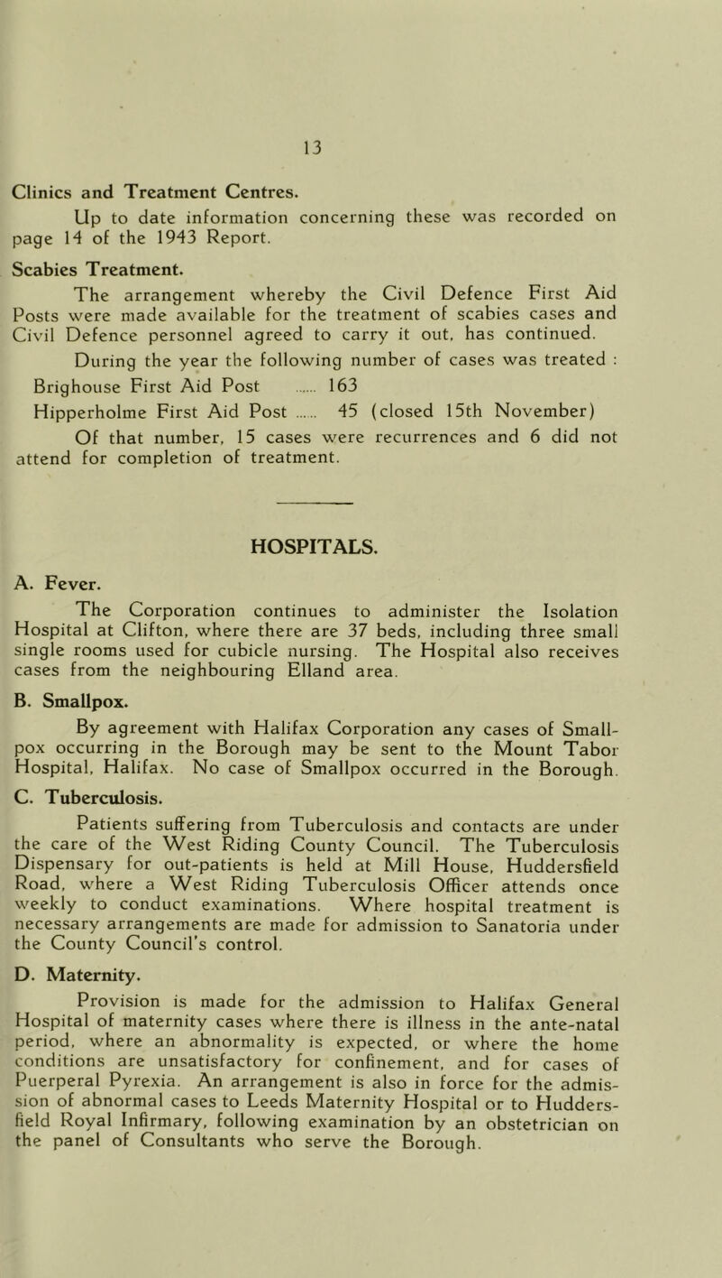 Clinics and Treatment Centres. Up to date information concerning these was recorded on page 14 of the 1943 Report. Scabies Treatment. The arrangement whereby the Civil Defence First Aid Posts were made available for the treatment of scabies cases and Civil Defence personnel agreed to carry it out, has continued. During the year the following number of cases was treated : Brighouse First Aid Post 163 Hipperholme First Aid Post 45 (closed 15th November) Of that number, 15 cases were recurrences and 6 did not attend for completion of treatment. HOSPITALS. A. Fever. The Corporation continues to administer the Isolation Hospital at Clifton, where there are 37 beds, including three small single rooms used for cubicle nursing. The Hospital also receives cases from the neighbouring Elland area. B. Smallpox. By agreement with Halifax Corporation any cases of Small- pox occurring in the Borough may be sent to the Mount Tabor Hospital, Halifax. No case of Smallpox occurred in the Borough. C. Tuberculosis. Patients suffering from Tuberculosis and contacts are under the care of the West Riding County Council. The Tuberculosis Dispensary for out-patients is held at Mill House, Huddersfield Road, where a W^est Riding Tuberculosis Officer attends once weekly to conduct examinations. Where hospital treatment is necessary arrangements are made for admission to Sanatoria under the County Council’s control. D. Maternity. Provision is made for the admission to Halifax General Hospital of maternity cases where there is illness in the ante-natal period, where an abnormality is expected, or where the home conditions are unsatisfactory for confinement, and for cases of Puerperal Pyrexia. An arrangement is also in force for the admis- sion of abnormal cases to Leeds Maternity Hospital or to Hudders- field Royal Infirmary, following examination by an obstetrician on the panel of Consultants who serve the Borough.