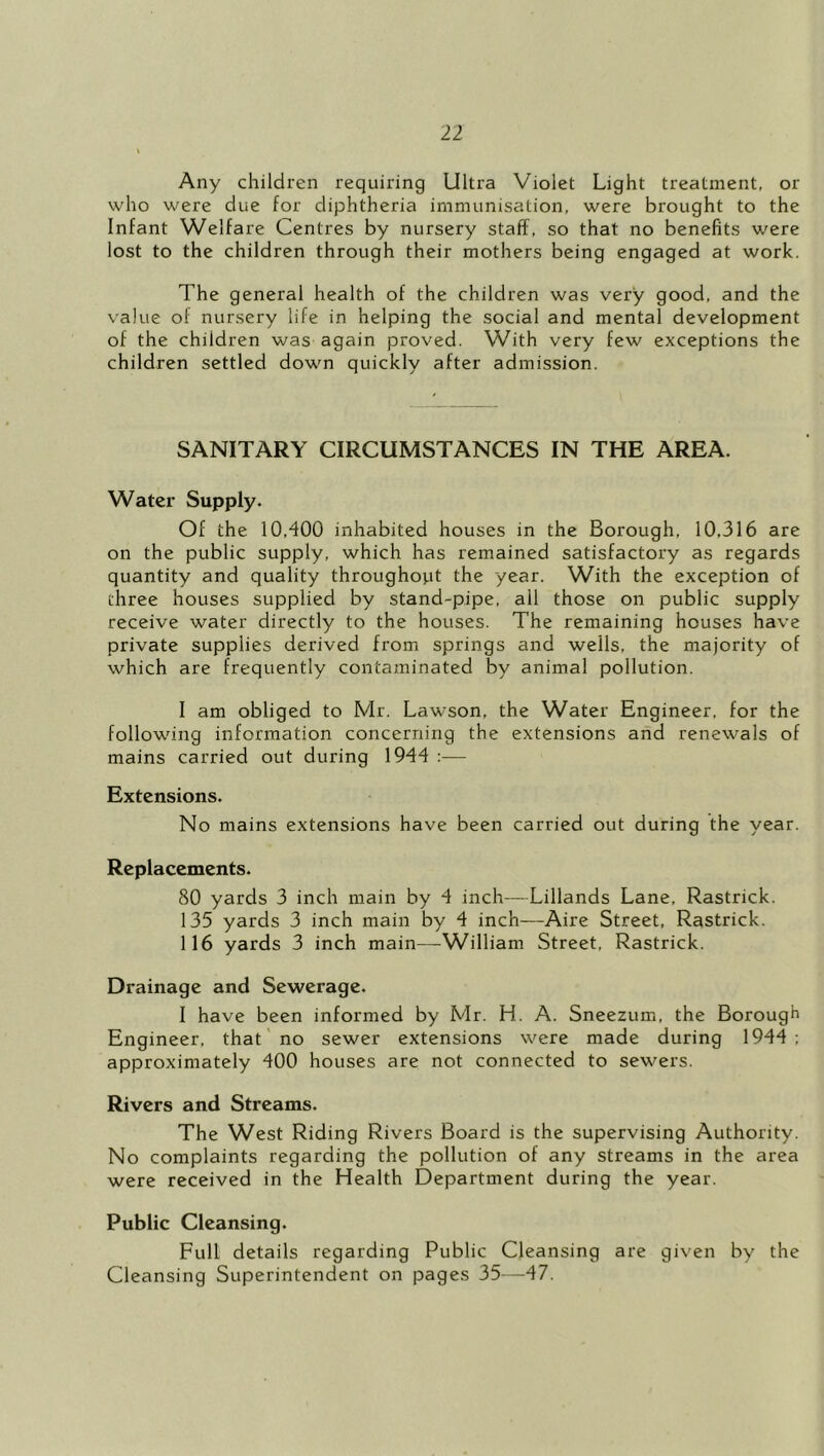 Any children requiring Ultra Violet Light treatment, or who were due for diphtheria immunisation, were brought to the Infant Welfare Centres by nursery staff, so that no benefits were lost to the children through their mothers being engaged at work. The general health of the children was very good, and the value of nursery life in helping the social and mental development of the children was again proved. With very few exceptions the children settled down quickly after admission. SANITARY CIRCUMSTANCES IN THE AREA. Water Supply. Of the 10,400 inhabited houses in the Borough, 10,316 are on the public supply, which has remained satisfactory as regards quantity and quality throughout the year. With the exception of three houses supplied by stand-pipe, all those on public supply receive water directly to the houses. The remaining houses have private supplies derived from springs and wells, the majority of which are frequently contaminated by animal pollution. I am obliged to Mr. Lawson, the Water Engineer, for the following information concerning the extensions and renewals of mains carried out during 1944 :— Extensions. No mains extensions have been carried out during the year. Replacements. 80 yards 3 inch main by 4 inch—Lillands Lane, Rastrick. 135 yards 3 inch main by 4 inch-—Aire Street, Rastrick. 116 yards 3 inch main—William Street, Rastrick. Drainage and Sewerage. I have been informed by Mr. H. A. Sneezum, the Borough Engineer, that no sewer extensions were made during 1944; approximately 400 houses are not connected to sewers. Rivers and Streams. The West Riding Rivers Board is the supervising Authority. No complaints regarding the pollution of any streams in the area were received in the Health Department during the year. Public Cleansing. Full details regarding Public Cleansing are given by the Cleansing Superintendent on pages 35—47.