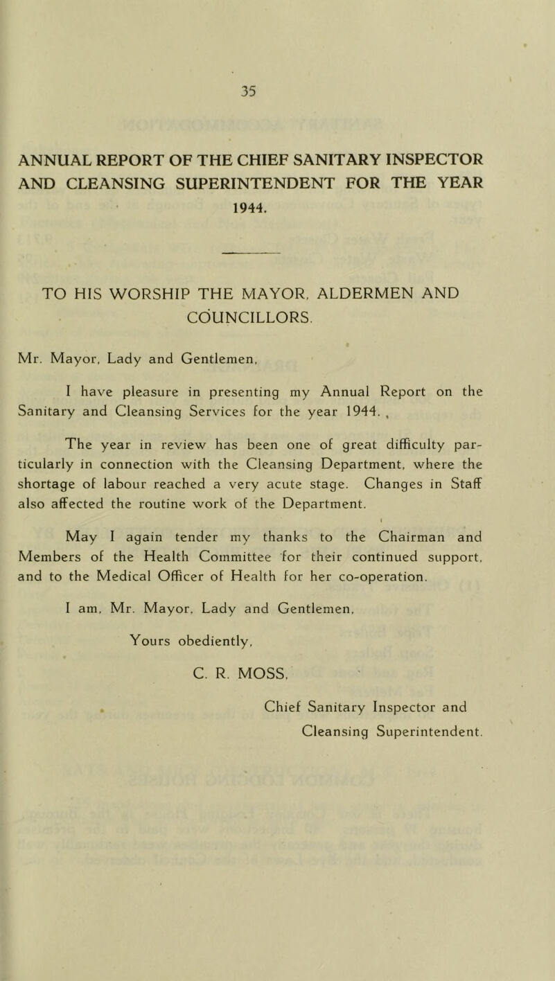 ANNUAL REPORT OF THE CHIEF SANITARY INSPECTOR AND CLEANSING SUPERINTENDENT FOR THE YEAR 1944. TO HIS WORSHIP THE MAYOR. ALDERMEN AND COUNCILLORS. Mr. Mayor, Lady and Gentlemen. I have pleasure in presenting my Annual Report on the Sanitary and Cleansing Services for the year 1944. , The year in review has been one of great difficulty par- ticularly in connection with the Cleansing Department, where the shortage of labour reached a very acute stage. Changes in Staff also affected the routine work of the Department. I May I again tender my thanks to the Chairman and Members of the Health Committee for their continued support, and to the Medical Officer of Health for her co-operation. I am, Mr. Mayor, Lady and Gentlemen, Yours obediently, C. R. MOSS. Chief Sanitary Inspector and Cleansing Superintendent.