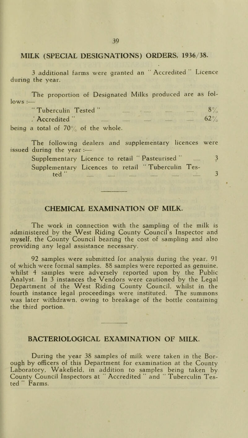 MILK (SPECIAL DESIGNATIONS) ORDERS, 1936/38. 3 additional farms were granted an ‘‘ Accredited Licence during the year. The proportion of Designated Milks produced are as fol- lows :—  Tuberculin Tested ” 8% Accredited ” 62% being a total of 70% of the whole. The following dealers and supplementary licences were issued during the year ;— Supplementary Licence to retail “ Pasteurised  3 Supplementary Licences to retail  Tuberculin Tes- ted ’■ 3 CHEMICAL EXAMINATION OF MILK. The work in connection with the sampling of the milk is administered by the West Riding County Council’s Inspector and myself, the County Council bearing the cost of sampling and also providing any legal assistance necessary. 92 samples were submitted for analysis during the year, 91 of which were formal samples. 88 samples were reported as genuine, whilst 4 samples were adversely reported upon by the Public Analyst. In 3 instances the Vendors were cautioned by the Legal Department of the West Riding County Council, whilst in the fourth instance legal proceedings were instituted. The summons was later withdrawn, owing to breakage of the bottle containing the third portion. BACTERIOLOGICAL EXAMINATION OF MILK. During the year 38 samples of milk were taken in the Bor- ough by officers of this Department for examination at the County Laboratory, Wakefield, in addition to samples being taken by County Council Inspectors at “ Accredited ” and “ Tuberculin Tes- ted ” Farms.