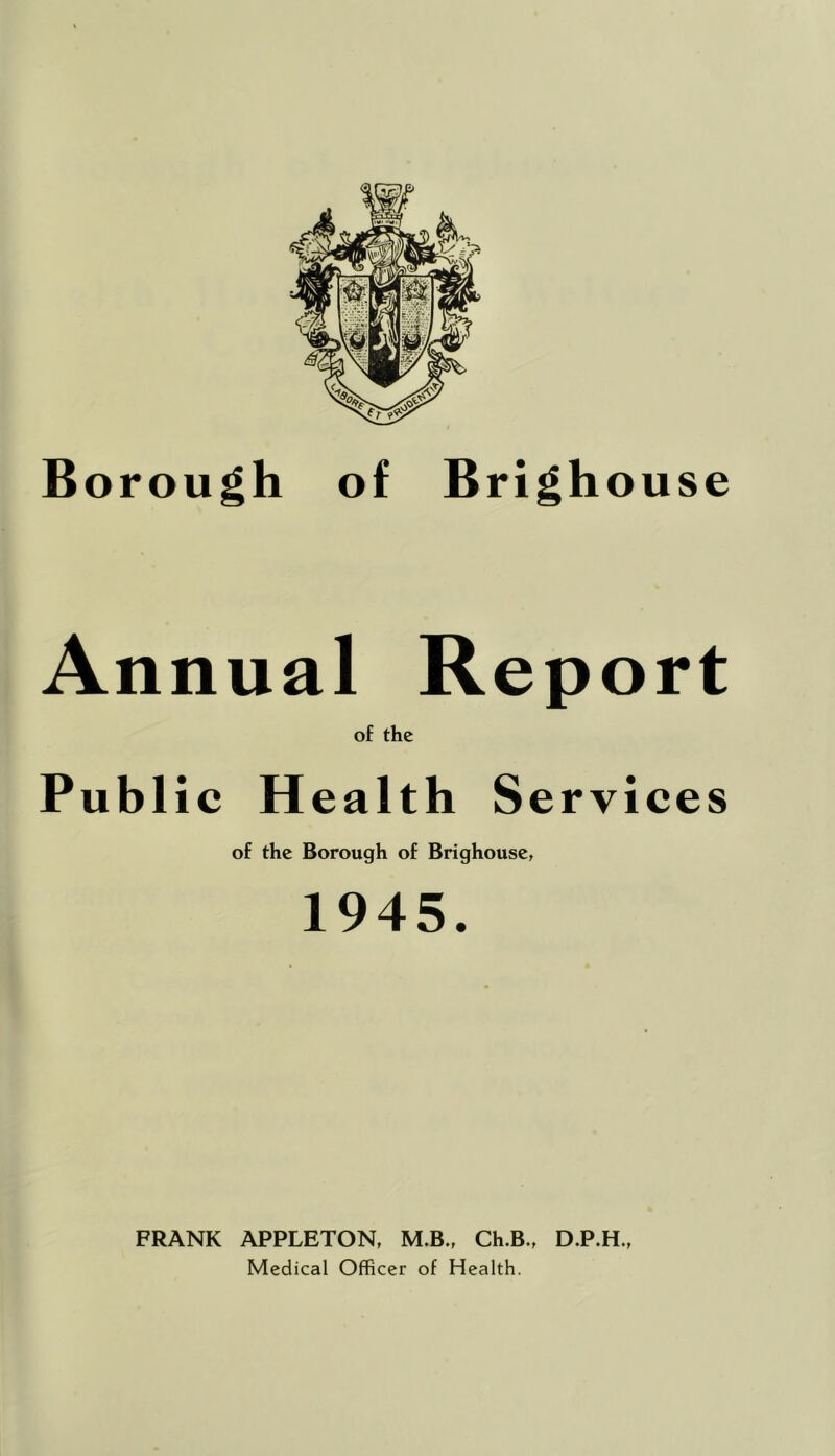 Borough of Brighouse Annual Report of the Public Health Services of the Borough of Brighouse, 1945. FRANK APPLETON, M.B., Ch.B., D.P.H., Medical Officer of Health.