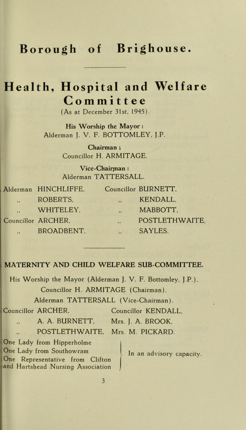 Health, Hospital an d Welfare Committee (As at December 31st, 1945). His Worship the Mayor : Alderman J. V. F. BOTTOMLEY, J.P. Chairman ; Councillor H. ARMITAGE. Vice-Chairpian : Alderman TATTERSALL. Alderman HINCHLIFFE, Councillor BURNETT, »f ROBERTS, KENDALL, 11 WHITELEY, MABBOTT, Councillor ARCHER, POSTLETHWAITE, t f BROADBENT, SAYLES. MATERNITY AND CHILD WELFARE SUB COMMITTEE. His Worship the Mayor (Alderman J. V. F. Bottomley, J.P.). Councillor H. ARMITAGE (Chairman). Alderman TATTERSALL (Vice-Chairman). Councillor ARCHER, Councillor KENDALL, A. A. BURNETT, Mrs. J. A. BROOK, POSTLETHWAITE, Mrs. M. PICKARD. One Lady from Hipperholme One Lady from Southowram One Representative from Clifton and Hartshead Nursing Association In an advisory capacity.