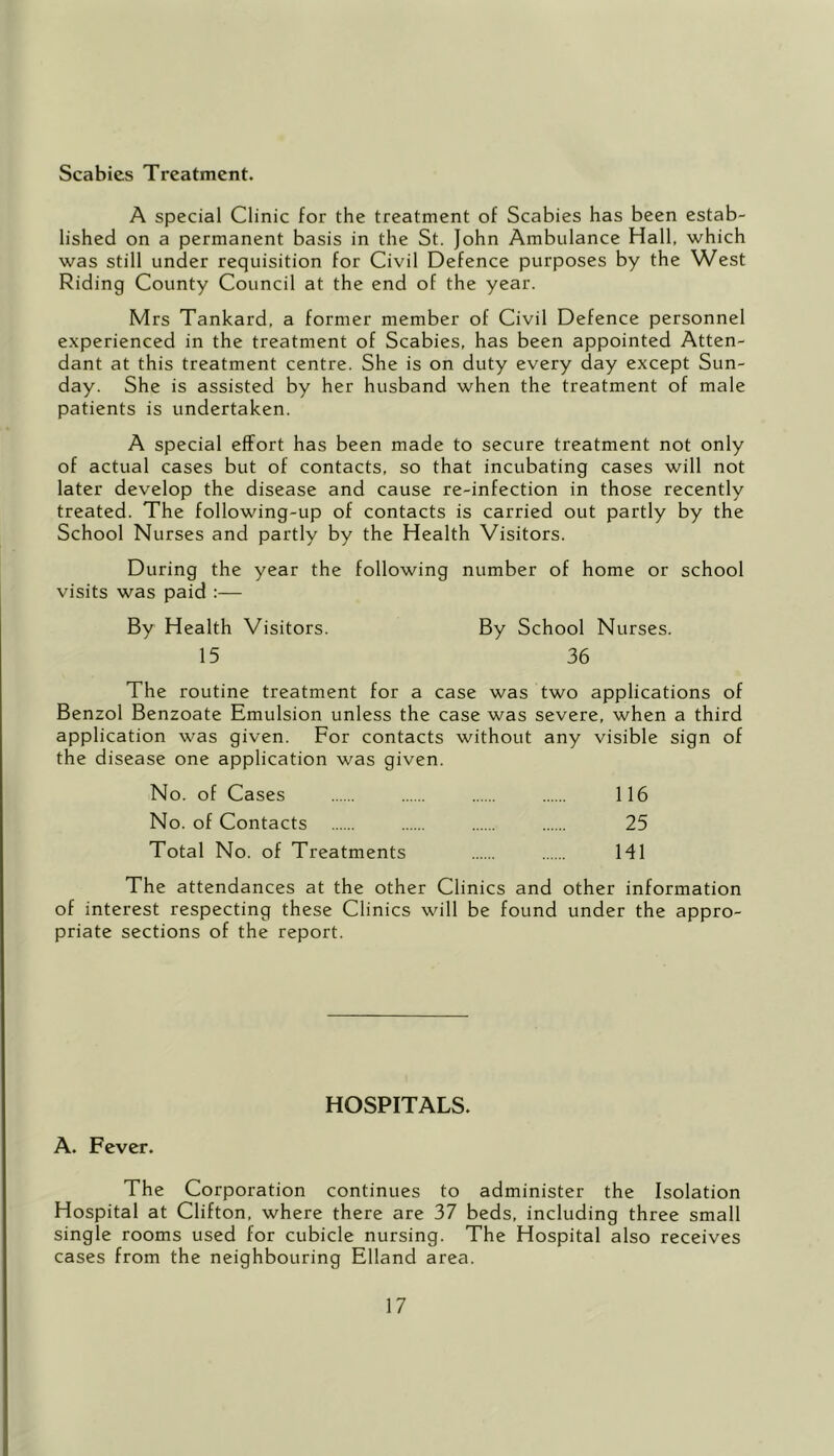 Scabies Treatment. A special Clinic for the treatment of Scabies has been estab- lished on a permanent basis in the St. John Ambulance Hall, which was still under requisition for Civil Defence purposes by the West Riding County Council at the end of the year. Mrs Tankard, a former member of Civil Defence personnel experienced in the treatment of Scabies, has been appointed Atten- dant at this treatment centre. She is on duty every day except Sun- day. She is assisted by her husband when the treatment of male patients is undertaken. A special effort has been made to secure treatment not only of actual cases but of contacts, so that incubating cases will not later develop the disease and cause re-infection in those recently treated. The following-up of contacts is carried out partly by the School Nurses and partly by the Health Visitors. During the year the following number of home or school visits was paid :— By Health Visitors. By School Nurses. 15 36 The routine treatment for a case was two applications of Benzol Benzoate Emulsion unless the case was severe, when a third application was given. For contacts without any visible sign of the disease one application was given. No. of Cases 116 No. of Contacts 25 Total No. of Treatments HI The attendances at the other Clinics and other information of interest respecting these Clinics will be found under the appro- priate sections of the report. HOSPITALS. A. Fever. The Corporation continues to administer the Isolation Hospital at Clifton, where there are 37 beds, including three small single rooms used for cubicle nursing. The Hospital also receives cases from the neighbouring Elland area.