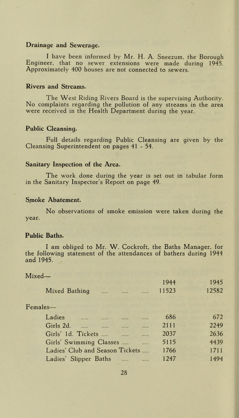 Drainage and Sewerage. I have been informed by Mr. H. A. Sneezum, the Borough Engineer, that no sewer extensions were made during 1945. Approximately 400 houses are not connected to sewers. Rivers and Streams. The West Riding Rivers Board is the supervising Authority. No complaints regarding the pollution of any streams in the area were received in the Health Department during the year. Public Cleansing. Full details regarding Public Cleansing are given by the Cleansing Superintendent on pages 41 - 54. Sanitary Inspection of the Area. The work done during the year is set out in tabular form in the Sanitary Inspector’s Report on page 49. Spioke Abatement. No observations of smoke emission were taken during the year. Public Baths. I am obliged to Mr. W. Cockroft, the Baths Manager, for the following statement of the attendances of bathers during 1944 and 1945. Mixed— 1944 1945 Mixed Bathing 11523 12582 Females— Ladies 686 672 Girls 2d 2111 2249 Girls’ Id. Tickets 2037 2636 Girls’ Swimming Classes 5115 4439 Ladies’ Club and Season Tickets 1766 1711 Ladies’ Slipper Baths 1247 1494