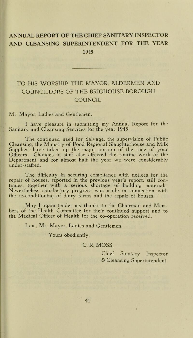 ANNUAL REPORT OF THE CHIEF SANITARY INSPECTOR AND CLEANSING SUPERINTENDENT FOR THE YEAR 1945. TO HIS WORSHIP THE MAYOR, ALDERMEN AND COUNCILLORS OF THE BRIGHOUSE BOROUGH COUNCIL. Mr. Mayor, Ladies and Gentlemen, I have pleasure in submitting my Annual Report for the Sanitary and Cleansing Services for the year 1945. The continued need for Salvage, the supervision of Public Cleansing, the Ministry of Food Regional Slaughterhouse and Milk Supplies, have taken up the major portion, of the time of your Officers. Changes in staff also affected the routine work of the Department and for almost half the year we were considerably under-staffed. The difficulty in securing compliance with notices for the repair of houses, reported in the previous year’s report, still con- tinues, together with a serious shortage of building materials. Nevertheless satisfactory progress v/as made in connection with the re-conditioning of dairy farms and the repair of houses. May I again tender my thanks to the Chairman and Mem- bers of the Health Committee for their continued support and to the Medical Officer of Health for the co-operation received. I am, Mr. Mayor, Ladies and Gentlemen, Yours obediently, C. R. MOSS, Chief Sanitary Inspector & Cleansing Superintendent.