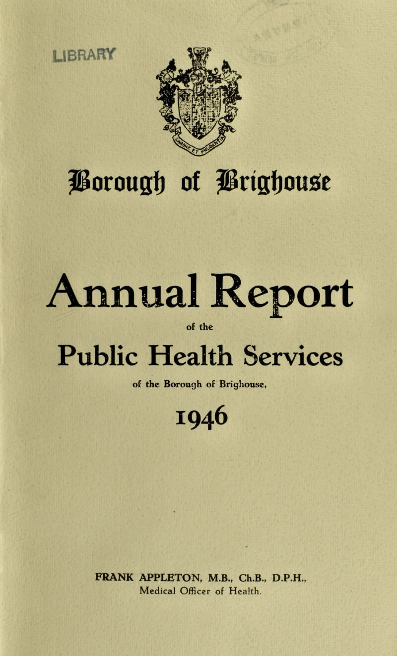 UBRARY Porougi) of iBrtgi)ousie Annual Report of the Public Health Services of the Borough of Brighouse, 1946 FRANK APPLETON, M.B., Ch.B., D.P.H., Medical Officer of Health.
