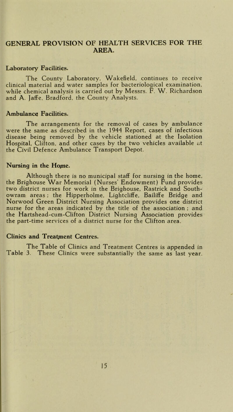 GENERAL PROVISION OF HEALTH SERVICES FOR THE AREA. Laboratory Facilities. The County Laboratory, Wakefield, continues to receive clinical material and water samples for bacteriological examination, while chemical analysis is carried out by Messrs. F. W. Richardson and A. Jaffe, Bradford, the County Analysts. Ambulance Facilities. The arrangements for the removal of cases by ambulance were the same as described in the 1944 Report, cases of infectious disease being removed by the vehicle stationed at the Isolation Hospital, Clifton, and other cases by the two vehicles available at the Civil Defence Ambulance Transport Depot. Nursing in the Hopie. Although there is no municipal staff for nursing in the home, the Brighouse War Memorial (Nurses’ Endowment) Fund provides two district nurses for work in the Brighouse, Rastrick and South- owram areas : the Hipperholme, Lightcliffe, Bailiffe Bridge and Norwood Green District Nursing Association provides one district nurse for the areas indicated by the title of the association : and the Hartshead-cum-Clifton District Nursing Association provides the part-time services of a district nurse for the Clifton area. Clinics and Treatjment Centres. The Table of Clinics and Treatment Centres is appended in Table 3. These Clinics were substantially the same as last year.