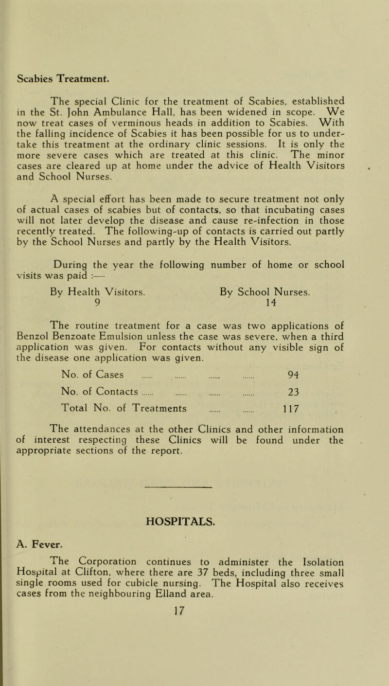 Scabies Treatment. The special Clinic for the treatment of Scabies, established in the St. John Ambulance Hall, has been widened in scope. We now treat cases of verminous heads in addition to Scabies. With the falling incidence of Scabies it has been possible for us to under- take this treatment at the ordinary clinic sessions. It is only the more severe cases which are treated at this clinic. The minor cases are cleared up at home under the advice of Health Visitors and School Nurses. A special effort has been made to secure treatment not only of actual cases of scabies but of contacts, so that incubating cases will not later develop the disease and cause re-infection in those recently treated. The following-up of contacts is carried out partly by the School Nurses and partly by the Health Visitors. During the year the following number of home or school visits was paid :— By Health Visitors. By School Nurses. 9 H The routine treatment for a case was two applications of Benzol Benzoate Emulsion unless the case was severe, when a third application was given. For contacts without any visible sign of the disease one application was given. No. of Cases 94 No. of Contacts 23 Total No. of Treatments 117 The attendances at the other Clinics and other information of interest respecting these Clinics will be found under the appropriate sections of the report. HOSPITALS. A. Fever. The Corporation continues to administer the Isolation Hospital at Clifton, where there are 37 beds, including three small single rooms used for cubicle nursing. The Hospital also receives cases from the neighbouring Elland area.