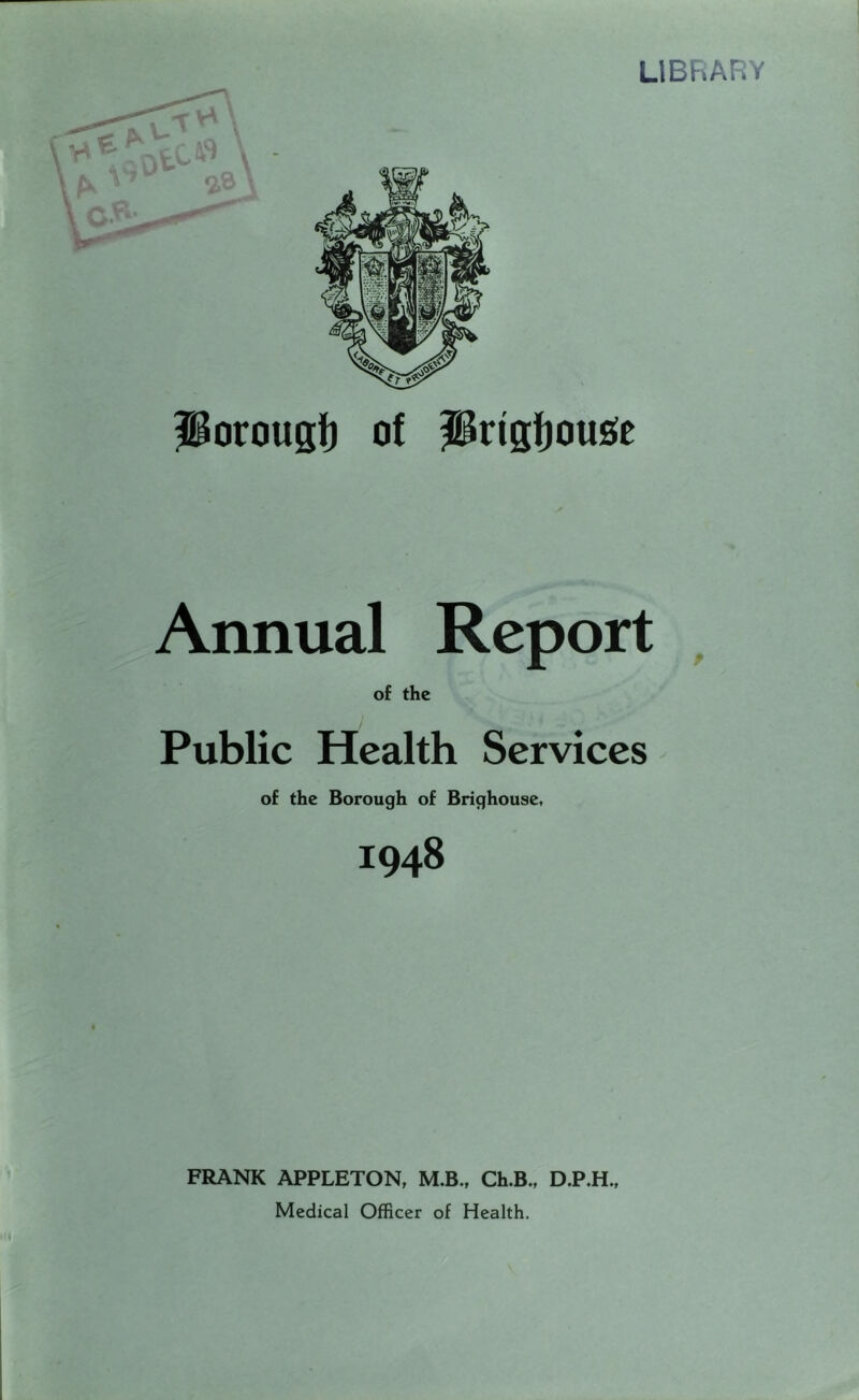 LIBRARY Porougt) of Prigfjousie Annual Report , of the Public Health Services of the Borough of Brighouse, 1948 FRANK APPLETON, M.B., Ch.B., D.P.H., Medical Officer of Health.