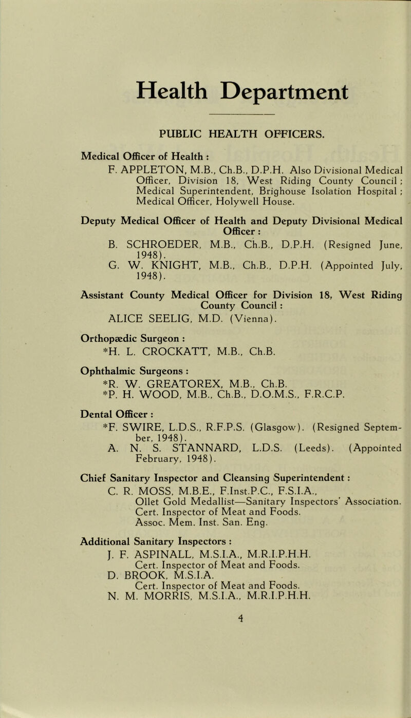 Health Department PUBLIC HEALTH OFFICERS. Medical Officer of Health : F. APPLETON, M.B., Ch.B., D.P.H. Also Divisional Medical Officer, Division 18, West Riding County Council: Medical Superintendent, Brighouse Isolation Hospital ; Medical Officer, Holywell House. Deputy Medical Officer of Health and Deputy Divisional Medical Officer: B. SCHROEDER, M.B., Ch.B., D.P.H. (Resigned June, 1948). G. W. KNIGHT, M.B., Ch.B., D.P.H. (Appointed July, 1948). Assistant County Medical Officer for Division 18, West Riding County Council : ALICE SEELIG, M.D. (Vienna). Orthopaedic Surgeon : *H. L. CROCKATT, M.B., Ch.B. Ophthalmic Surgeons : *R. W. GREATOREX, M.B., Ch.B. *P. H. WOOD, M.B., Ch.B., D.O.M.S., F.R.C.P. Dental Officer : *F. SWIRE, L.D.S., R.F.P.S. (Glasgow). (Resigned Septem- ber, 1948). A. N. S. STANNARD, L.D.S. (Leeds). (Appointed February, 1948). Chief Sanitary Inspector and Cleansing Superintendent: C. R. MOSS, M.B.E., F.Inst.P.C., F.S.I.A., Ollet Gold Medallist—Sanitary Inspectors’ Association. Cert. Inspector of Meat and Foods. Assoc. Mem. Inst. San. Eng. Additional Sanitary Inspectors : J. F. ASPINALL, M.S.I.A., M.R.I.P.H.H. Cert. Inspector of Meat and Foods. D. BROOK, M.S.I.A. Cert. Inspector of Meat and Foods. N. M. MORRIS, M.S.I.A., M.R.I.P.H.H.