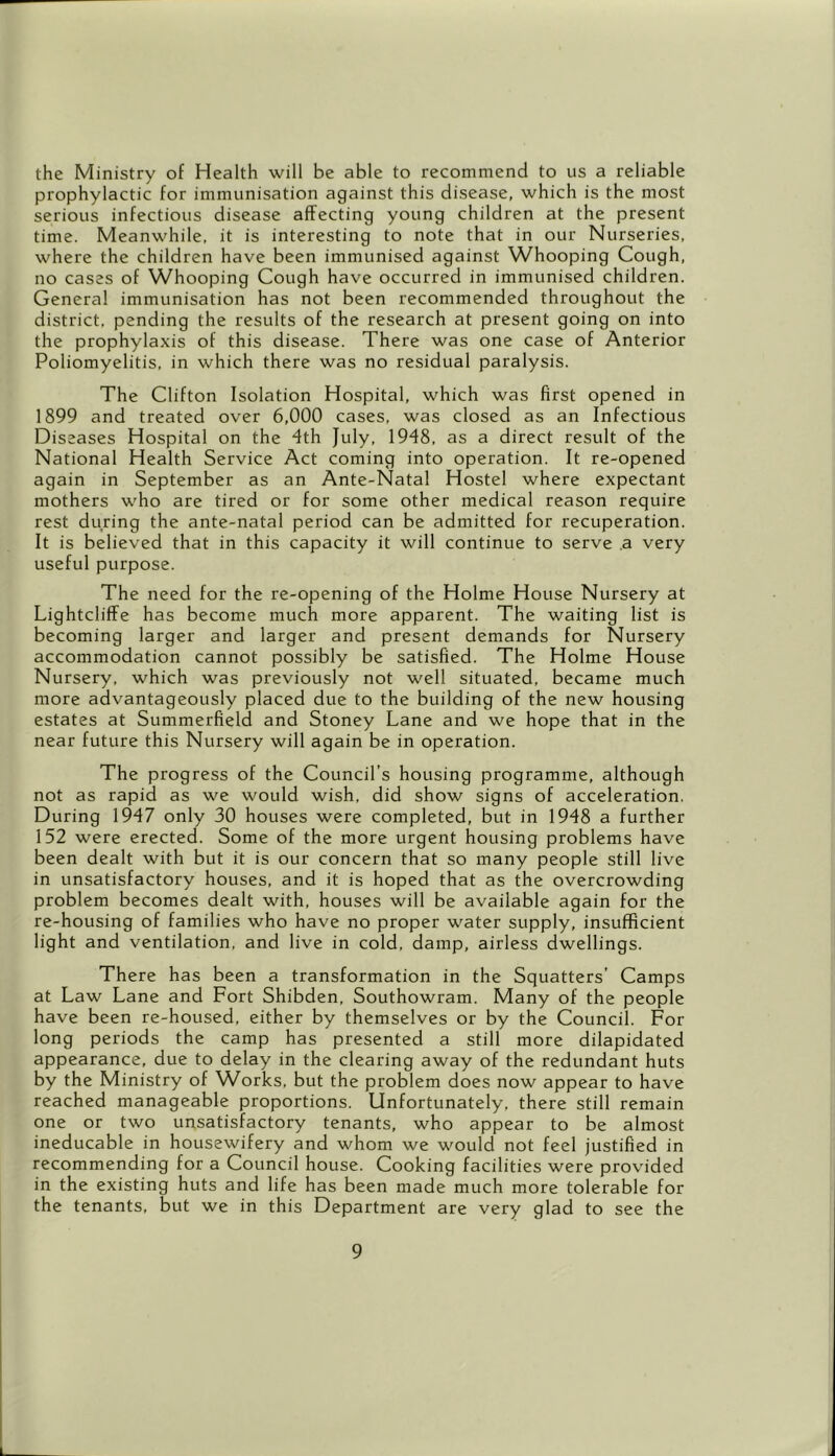 the Ministry of Health will be able to recommend to us a reliable prophylactic for immunisation against this disease, which is the most serious infectious disease affecting young children at the present time. Meanwhile, it is interesting to note that in our Nurseries, where the children have been immunised against Whooping Cough, no cases of Whooping Cough have occurred in immunised children. General immunisation has not been recommended throughout the district, pending the results of the research at present going on into the prophylaxis of this disease. There was one case of Anterior Poliomyelitis, in which there was no residual paralysis. The Clifton Isolation Hospital, which was first opened in 1899 and treated over 6,000 cases, was closed as an Infectious Diseases Hospital on the 4th July, 1948, as a direct result of the National Health Service Act coming into operation. It re-opened again in September as an Ante-Natal Hostel where expectant mothers who are tired or for some other medical reason require rest during the ante-natal period can be admitted for recuperation. It is believed that in this capacity it will continue to serve .a very useful purpose. The need for the re-opening of the Holme House Nursery at Lightcliffe has become much more apparent. The waiting list is becoming larger and larger and present demands for Nursery accommodation cannot possibly be satisfied. The Holme House Nursery, which was previously not well situated, became much more advantageously placed due to the building of the new housing estates at Summerfield and Stoney Lane and we hope that in the near future this Nursery will again be in operation. The progress of the Council’s housing programme, although not as rapid as we would wish, did show signs of acceleration. During 1947 only 30 houses were completed, but in 1948 a further 152 were erected. Some of the more urgent housing problems have been dealt with but it is our concern that so many people still live in unsatisfactory houses, and it is hoped that as the overcrowding problem becomes dealt with, houses will be available again for the re-housing of families who have no proper water supply, insufficient light and ventilation, and live in cold, damp, airless dwellings. There has been a transformation in the Squatters’ Camps at Law Lane and Fort Shibden, Southowram. Many of the people have been re-housed, either by themselves or by the Council. For long periods the camp has presented a still more dilapidated appearance, due to delay in the clearing away of the redundant huts by the Ministry of Works, but the problem does now appear to have reached manageable proportions. Unfortunately, there still remain one or two unsatisfactory tenants, who appear to be almost ineducable in housewifery and whom we would not feel justified in recommending for a Council house. Cooking facilities were provided in the existing huts and life has been made much more tolerable for the tenants, but we in this Department are very glad to see the