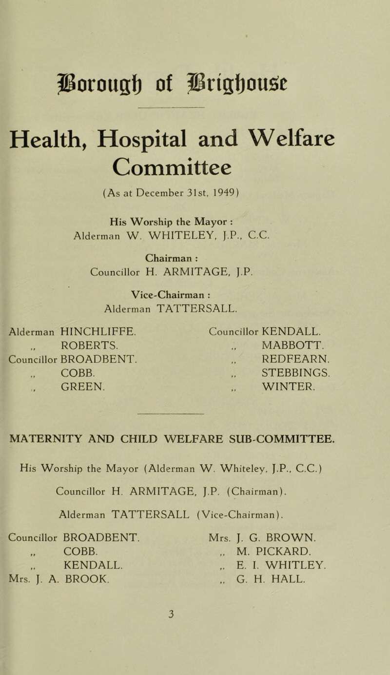 Porougf) of prigfjousie Health, Hospital and Welfare Committee (As at December 31st, 1949) His Worship the Mayor : Alderman W. WHITELEY, J.P., C.C. Chairman : Councillor H. ARMITAGE. J.P. Vice-Chairman : Alderman TATTERSALL. Alderman HINCHLIEFE. Councillor KENDALL. ROBERTS. MABBOTT. Councillor BROADBENT. REDFEARN, COBB. STEBBINGS GREEN. WINTER. MATERNITY AND CHILD WELFARE SUB COMMITTEE. His Worship the Mayor (Alderman W. Whiteley. J.P., C.C.) Councillor H. ARMITAGE, J.P. (Chairman). Alderman TATTERSALL (Vice-Chairman). Councillor BROADBENT. COBB. KENDALL. Mrs. J. A. BROOK. Mrs. J. G. BROWN. .. M. PICKARD. E. 1. WHITLEY. „ G. H. HALL.