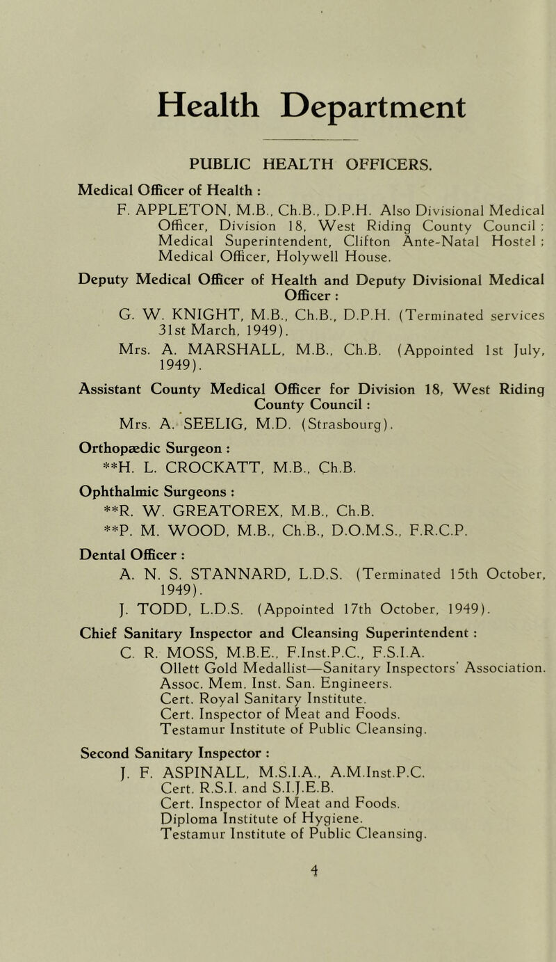 Health Department PUBLIC HEALTH OFFICERS. Medical Officer of Health : F. APPLETON, M.B., Ch.B., D.P.H. Also Divisional Medical Officer, Division 18, West Riding County Council: Medical Superintendent, Clifton Ante-Natal Hostel ; Medical Officer, Holywell House. Deputy Medical Officer of Health and Deputy Divisional Medical Officer : G. W. KNIGHT, M.B., Ch.B., D.P.H. (Te rminated services 31st March, 1949). Mrs. A. MARSHALL, M.B., Ch.B. (Appointed 1st July, 1949). Assistant County Medical Officer for Division 18, West Riding County Council: Mrs. A. SEELIG, M.D. (Strasbourg). Orthopaedic Surgeon : **H. L. CROCKATT, M.B., Ch.B. Ophthalmic Surgeons t **R. W. GREATOREX, M.B., Ch.B. **P. M. WOOD, M.B., Ch.B., D.O.M.S., F.R.C.P. Dental Officer : A. N. S. STANNARD, L.D.S. (Terminated 15th October, 1949). J. TODD, L.D.S. (Appointed 17th October, 1949). Chief Sanitary Inspector and Cleansing Superintendent : C. R. MOSS, M.B.E., F.Inst.P.C., F.S.I.A. Ollett Gold Medallist—Sanitary Inspectors’ Association. Assoc. Mem. Inst. San. Engineers. Cert. Royal Sanitary Institute. Cert. Inspector of Meat and Foods. Testamur Institute of Public Cleansing. Second Sanitary Inspector : J. F. ASPINALL, M.S.I.A., A.M.Inst.P.C. Cert. R.S.I. and S.I.J.E.B. Cert. Inspector of Meat and Foods. Diploma Institute of Hygiene. Testamur Institute of Public Cleansing.