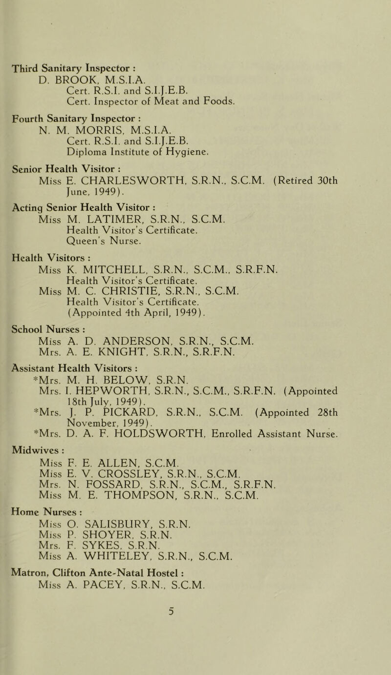 Third Sanitary Inspector : D. BROOK, M.S.I.A. Cert. R.S.I. and S.I.J.E.B. Cert. Inspector of Meat and Foods. Fourth Sanitary Inspector : N. M. MORRIS, M.S.I.A. Cert. R.S.I. and S.I.J.E.B. Diploma Institute of Hygiene. Senior Health Visitor : Miss E. CHARLESWORTH. S.R.N., S.C.M. (Retired 30th June, 1949). Acting Senior Health Visitor : Miss M. LATIMER, S.R.N., S.C.M. Health Visitor’s Certificate. Queen’s Nurse. Health Visitors : Miss K. MITCHELL, S.R.N., S.C.M., S.R.F.N. Health Visitor’s Certificate. Miss M. C. CHRISTIE, S.R.N., S.C.M. Health Visitor’s Certificate. (Appointed 4th April, 1949). School Nurses : Miss A. D. ANDERSON, S.R.N., S.C.M. Mrs. A. E. KNIGHT, S.R.N., S.R.F.N. Assistant Health Visitors : *Mrs. M. H. BELOW, S.R.N. Mrs. 1. HEPWORTH, S.R.N., S.C.M., S.R.F.N. (Appointed 18th July, 1949). *Mrs. J. P. PICKARD, S.R.N., S.C.M. (Appointed 28th November, 1949). *Mrs. D. A. F. HOLDSWORTH, Enrolled Assistant Nurse. Midwives : Miss F. E. ALLEN, S.C.M. Miss E. V. CROSSLEY, S.R.N., S.C.M. Mrs. N. FOSSARD, S.R.N., S.C.M., S.R.F.N. Miss M. E. THOMPSON, S.R.N., S.C.M. Home Nurses : Miss O. SALISBURY, S.R.N. Miss P. SHOYER, S.R.N. Mrs. F. SYKES, S.R.N. Miss A. WHITELEY, S.R.N., S.C.M. Matron, Clifton Ante-Natal Hostel: Miss A. PACEY, S.R.N., S.C.M.