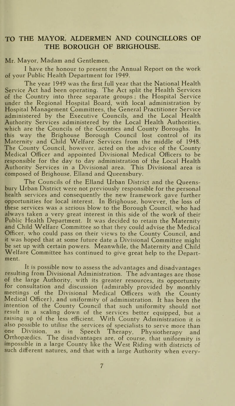 TO THE MAYOR, ALDERMEN AND COUNCILLORS OF THE BOROUGH OF BRIGHOUSE. Mr. Mayor, Madam and Gentlemen, I have the honour to present the Annual Report on the work of your Public Health Department for 1949. The year 1949 was the first full year that the National Health Service Act had been operating. The Act split the Health Services of the Country into three separate groups ; the Hospital Service under the Regional Hospital Board, with local administration by Hospital Management Committees, the General Practitioner Service administered by the Executive Councils, and the Local Health Authority Services administered by the Local Health Authorities, which are the Councils of the Counties and County Boroughs. In this way the Brighouse Borough Council lost control of its Maternity and Child Welfare Services from the middle of 1948. The County Council, however, acted on the advice of the County Medical Officer and appointed Divisional Medical Officers to be responsible for the day to day administration of the Local Health Authority Services in a Divisional area. This Divisional area is composed of Brighouse, Elland and Queensbury. The Councils of the Elland Urban District and the Queens- bury Urban District were not previously responsible for the personal health services and consequently the new framework gave further opportunities for local interest. In Brighouse, however, the loss of these services was a serious blow to the Borough Council, who had always taken a very great interest in this side of the work of their Public Health Department. It was decided to retain the Maternity and Child Welfare Committee so that they could advise the Medical Officer, who could pass on their views to the County Council, and it was hoped that at some future date a Divisional Committee might be set up with certain powers. Meanwhile, the Maternity and Child Welfare Committee has continued to give great help to the Depart- ment. It is possible now to assess the advantages and disadvantages resulting from Divisional Administration. The advantages are those of the large Authority, with its greater resources, its opportunity for consultation and discussion (admirably provided by monthly meetings of the Divisional Medical Officers with the County Medical Officer), and uniformity of administration. It has been the intention of the County Council that such uniformity should not result in a scaling down of the services better equipped, but a raising up of the less efficient. W^ith County Administration it is also possible to utilise the services of specialists to serve more than one Division, as in Speech Therapy, Physiotherapy and Orthopaedics. The disadvantages are, of course, that uniformity is impossible in a large County like the West Riding with districts of such different natures, and that with a large Authority when every-