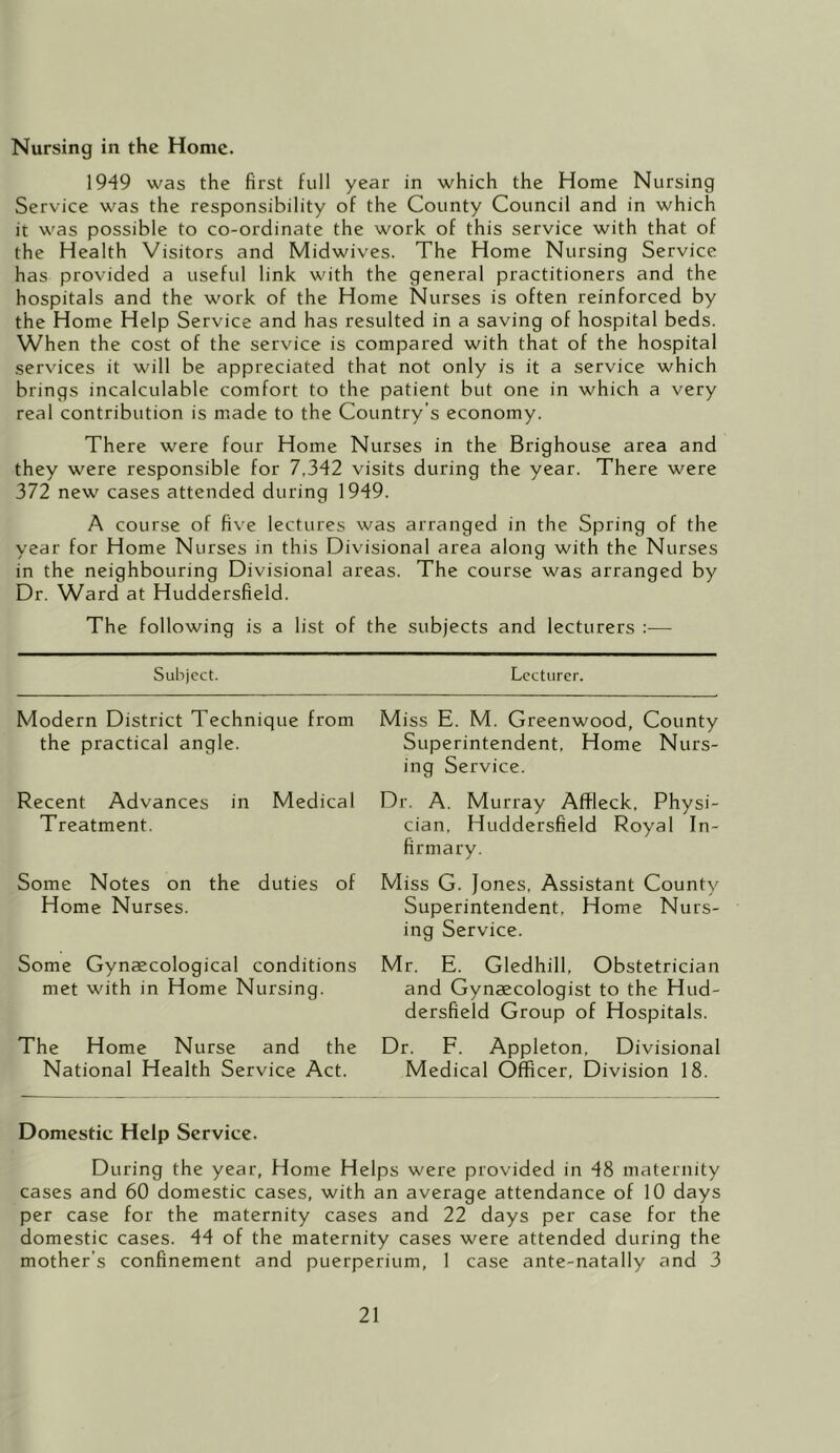 Nursing in the Home. 1949 was the first full year in which the Home Nursing Service was the responsibility of the County Council and in which it was possible to co-ordinate the work of this service with that of the Health Visitors and Midwives. The Home Nursing Service has provided a useful link with the general practitioners and the hospitals and the work of the Home Nurses is often reinforced by the Home Help Service and has resulted in a saving of hospital beds. When the cost of the service is compared with that of the hospital services it will be appreciated that not only is it a service which brings incalculable comfort to the patient but one in which a very real contribution is made to the Country’s economy. There were four Home Nurses in the Brighouse area and they were responsible for 7,342 visits during the year. There were 372 new cases attended during 1949. A course of five lectures was arranged in the Spring of the year for Home Nurses in this Divisional area along with the Nurses in the neighbouring Divisional areas. The course was arranged by Dr. Ward at Huddersfield. The following is a list of the subjects and lecturers :— Subject. Lecturer. Modern District Technique from the practical angle. Recent Advances in Medical Treatment. Some Notes on the duties of Home Nurses. Some Gynecological conditions met with in Home Nursing. The Home Nurse and the National Health Service Act. Miss E. M. Greenwood, County Superintendent, Home Nurs- ing Service. Dr. A. Murray Affleck, Physi- cian, Huddersfield Royal In- firmary. Miss G. Jones, Assistant County Superintendent, Home Nurs- ing Service. Mr. E. Gledhill, Obstetrician and Gynaecologist to the Hud- dersfield Group of Hospitals. Dr. E. Appleton, Divisional Medical Officer, Division 18. Domestic Help Service. During the year, Home Helps were provided in 48 maternity cases and 60 domestic cases, with an average attendance of 10 days per case for the maternity cases and 22 days per case for the domestic cases. 44 of the maternity cases were attended during the mother’s confinement and puerperium, 1 case ante-natally and 3