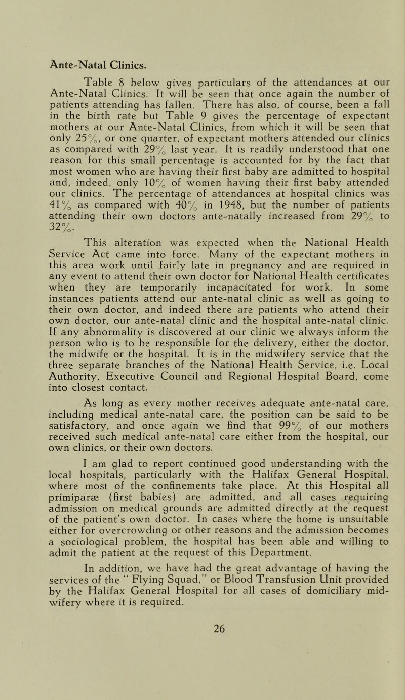 Ante-Natal Clinics. Table 8 below gives particulars of the attendances at our Ante-Natal Clinics. It will be seen that once again the number of patients attending has fallen. There has also, of course, been a fall in the birth rate but Table 9 gives the percentage of expectant mothers at our Ante-Natal Clinics, from which it will be seen that only 25%, or one quarter, of expectant mothers attended our clinics as compared with 29% last year. It is readily understood that one reason for this small percentage is accounted for by the fact that most women who are having their first baby are admitted to hospital and, indeed, only 10% of women having their first baby attended our clinics. The percentage of attendances at hospital clinics was 41% as compared with 40% in 1948, but the number of patients attending their own doctors ante-natally increased from 29% to 32%. This alteration was expected when the National Health Service Act came into force. Many of the expectant mothers in this area work until fairly late in pregnancy and are required in any event to attend their own doctor for National Health certificates when they are temporarily incapacitated for work. In some instances patients attend our ante-natal clinic as well as going to their own doctor, and indeed there are patients who attend their own doctor, our ante-natal clinic and the hospital ante-natal clinic. If any abnormality is discovered at our clinic we always inform the person who is to be responsible for the delivery, either the doctor, the midwife or the hospital. It is in the midwifery service that the three separate branches of the National Health Service, i.e. Local Authority, Executive Council and Regional Hospital Board, come into closest contact. As long as every mother receives adequate ante-natal care, including medical ante-natal care, the position can be said to be satisfactory, and once again we find that 99% of our mothers received such medical ante-natal care either from the hospital, our own clinics, or their own doctors. I am glad to report continued good understanding with the local hospitals, particularly with the Halifax General Hospital, where most of the confinements take place. At this Hospital all primiparae (first babies) are admitted, and all cases requiring admission on medical grounds are admitted directly at the request of the patient’s own doctor. In cases where the home is unsuitable either for overcrowding or other reasons and the admission becomes a sociological problem, the hospital has been able and willing to admit the patient at the request of this Department. In addition, we have had the great advantage of having the services of the “ Flying Squad.” or Blood Transfusion Unit provided by the Halifax General Hospital for all cases of domiciliary mid- wifery where it is required.