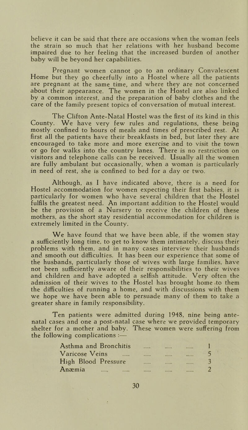 believe it can be said that there are occasions when the woman feels the strain so much that her relations with her husband become impaired due to her feeling that the increased burden of another baby will be beyond her capabilities. Pregnant women cannot go to an ordinary Convalescent Home but they go cheerfully into a Hostel where all the patients are pregnant at the same time, and where they are not concerned about their appearance. The women in the Hostel are also linked by a common interest, and the preparation of baby clothes and the care of the family present topics of conversation of mutual interest. The Clifton Ante-Natal Hostel was the first of its kind in this County. We have very few rules and regulations, these being mostly confined to hours of meals and times of prescribed rest. At first all the patients have their breakfasts in bed, but later they are encouraged to take more and more exercise and to visit the town or go for walks into the country lanes. There is no restriction on visitors and telephone calls can be received. Usually all the women are fully ambulant but occasionally, when a woman is particularly in need of rest, she is confined to bed for a day or two. Although, as I have indicated above, there is a need for Hostel accommodation for women expecting their first babies, it is particularly for women who have several children that the Hostel fulfils the greatest need. An important addition to the Hostel would be the provision of a Nursery to receive the children of these mothers, as the short stay residential accommodation for children is extremely limited in the County. W^e have found that we have been able, if the women stay a sufficiently long time, to get to know them intimately, discuss their problems with them, and in many cases interview their husbands and smooth out difficulties. It has been our experience that some of the husbands, particularly those of wives with large families, have not been sufficiently aware of their responsibilities to their wives and children and have adopted a selfish attitude. Very often the admission of their wives to the Hostel has brought home to them the difficulties of running a home, and with discussions with them we hope we have been able to persuade many of them to take a greater share in family responsibility. Ten patients were admitted during 1948, nine being ante- natal cases and one a post-natal case where we provided temporary shelter for a mother and baby. These women were suffering from the following complications :— Asthma and Bronchitis 1 Varicose Veins 5 High Blood Pressure 3 Anaemia 2
