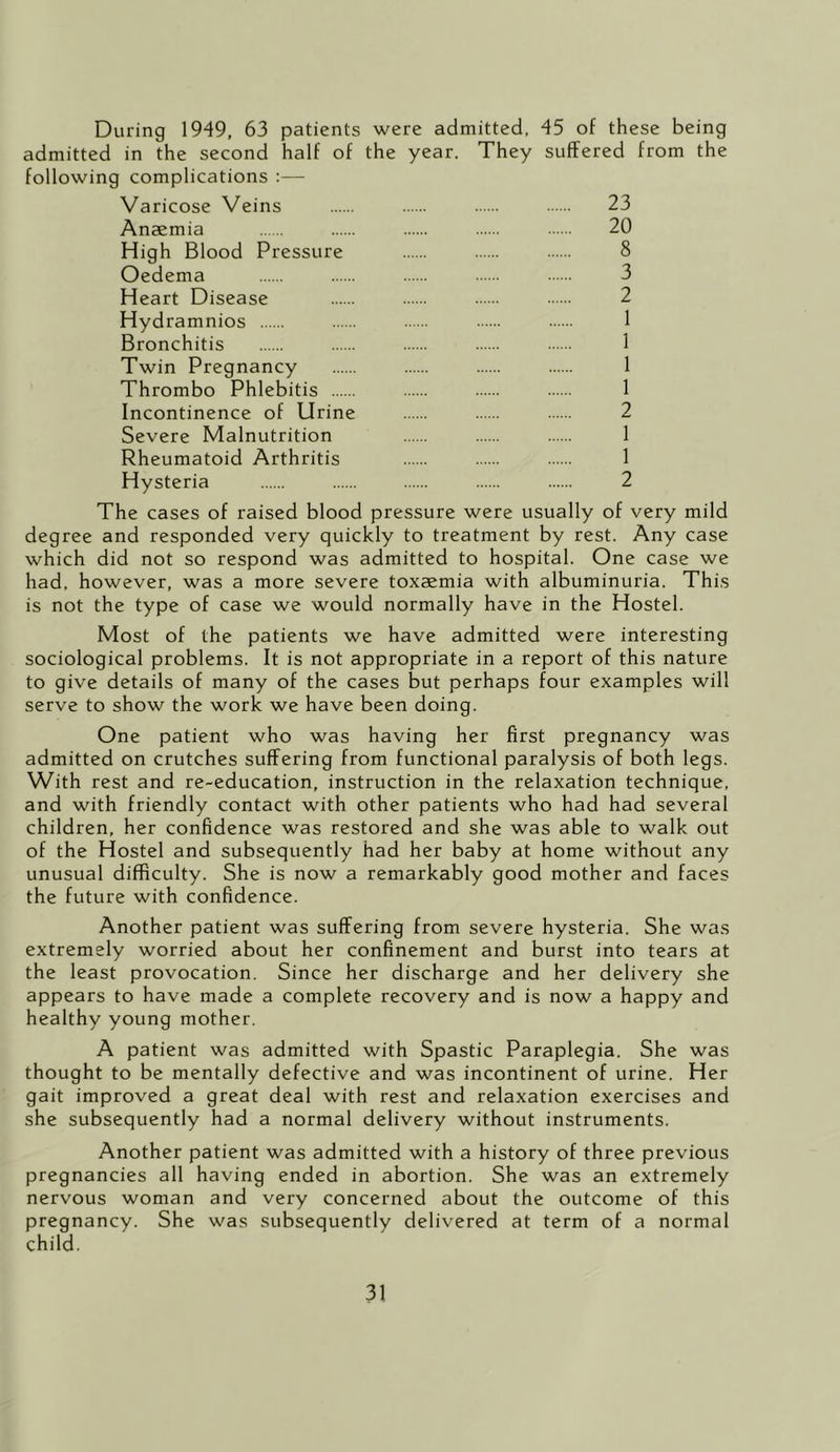 During 1949, 63 patients were admitted, 45 of these being admitted in the second half of the year. They suffered from the following complications :— Varicose Veins 23 Anaemia 20 High Blood Pressure 8 Oedema 3 Heart Disease 2 Hydramnios 1 Bronchitis 1 Twin Pregnancy 1 Thrombo Phlebitis 1 Incontinence of Urine 2 Severe Malnutrition 1 Rheumatoid Arthritis 1 Hysteria 2 The cases of raised blood pressure were usually of very mild degree and responded very quickly to treatment by rest. Any case which did not so respond was admitted to hospital. One case we had, however, was a more severe toxaemia with albuminuria. This is not the type of case we would normally have in the Hostel. Most of the patients we have admitted were interesting sociological problems. It is not appropriate in a report of this nature to give details of many of the cases but perhaps four examples will serve to show the work we have been doing. One patient who was having her first pregnancy was admitted on crutches suffering from functional paralysis of both legs. With rest and re-education, instruction in the relaxation technique, and with friendly contact with other patients who had had several children, her confidence was restored and she was able to walk out of the Hostel and subsequently had her baby at home without any unusual difficulty. She is now a remarkably good mother and faces the future with confidence. Another patient was suffering from severe hysteria. She was extremely worried about her confinement and burst into tears at the least provocation. Since her discharge and her delivery she appears to have made a complete recovery and is now a happy and healthy young mother. A patient was admitted with Spastic Paraplegia. She was thought to be mentally defective and was incontinent of urine. Her gait improved a great deal with rest and relaxation exercises and she subsequently had a normal delivery without instruments. Another patient was admitted with a history of three previous pregnancies all having ended in abortion. She was an extremely nervous woman and very concerned about the outcome of this pregnancy. She was subsequently delivered at term of a normal child.