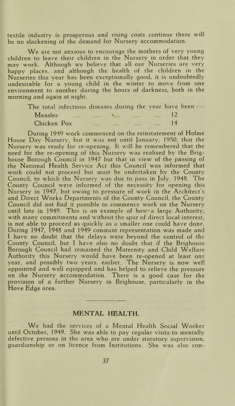 textile industry is prosperous and rising costs continue there will be no slackening of the demand for Nursery accommodation. We are not anxious to encourage the mothers of very young children to leave their children in the Nursery in order that they may work. Although we believe that all our Nurseries are very happy places, and although the health of the children in the Nurseries this year has been exceptionally good, it is undoubtedly undesirable for a young child in the winter to move from one environment to another during the hours of darkness, both in the morning and again at night. The total infectious diseases during the year have been : Measles •. 12 Chicken Pox 14 During 1949 work commenced on the reinstatement of Holme House Day Nursery, but it was not until January, 1950, that the Nursery was ready for re-opening. It will be remembered that the need for the re-opening of this Nursery was realised by the Brig- house Borough Council in 1947 but that in view of the passing of the National Health Service Act this Council was informed that work could not proceed but must be undertaken by the County Council, to which the Nursery was due to pass in July, 1948. The County Council were informed of the necessity for opening this Nursery in 1947, but owing to pressure of work in the Architect’s and Direct Works Departments of the County Council, the County Council did not find it possible to commence work on the Nursery until late in 1949. This is an example of how* a large Authority, with many commitments and without the spur of direct local interest, is not able to proceed as quickly as a smaller one could have done. During 1947, 1948 and 1949 constant representation was made and I have no doubt that the delays were beyond the control of the County Council, but I have also no doubt that if the Brighouse Borough Council had remained the Maternity and Child Welfare Authority this Nursery would have been re-opened at least one year, and possibly two years, earlier. The Nursery is now well appointed and well equipped and has helped to relieve the pressure on the Nursery accommodation. There is a good case for the provision of a further Nursery in Brighouse, particularly in the Hove Edge area. MENTAL HEALTH. We had the services of a Mental Health Social Worker until October, 1949. She was able to pay regular visits to mentally defective persons in the area who are under statutory supervision, guardianship or on licence from Institutions. She was also con-