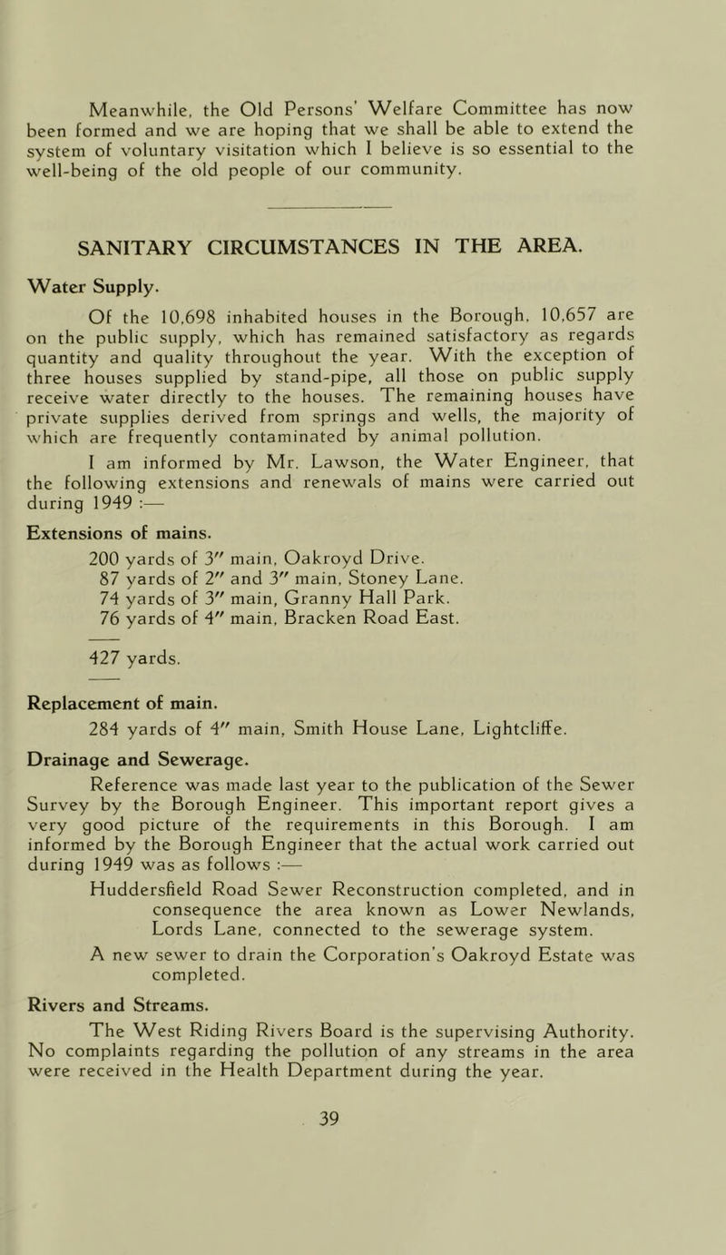 Meanwhile, the Old Persons’ Welfare Committee has now been formed and we are hoping that we shall be able to extend the system of voluntary visitation which I believe is so essential to the well-being of the old people of our community. SANITARY CIRCUMSTANCES IN THE AREA. Water Supply. Of the 10,698 inhabited houses in the Borough. 10,657 are on the public supply, which has remained satisfactory as regards quantity and quality throughout the year. With the exception of three houses supplied by stand-pipe, all those on public supply receive water directly to the houses. The remaining houses have private supplies derived from springs and wells, the majority of which are frequently contaminated by animal pollution. I am informed by Mr. Lawson, the W^ater Engineer, that the following extensions and renewals of mains were carried out during 1949 :— Extensions of mains. 200 yards of 3 main, Oakroyd Drive. 87 yards of 2 and 3 main, Stoney Lane. 74 yards of 3 main, Granny Hall Park. 76 yards of 4 main. Bracken Road East. 427 yards. Replacement of main. 284 yards of 4 main, Smith House Lane, Lightcliffe. Drainage and Sewerage. Reference was made last year to the publication of the Sewer Survey by the Borough Engineer. This important report gives a very good picture of the requirements in this Borough. I am informed by the Borough Engineer that the actual work carried out during 1949 was as follows :— Huddersfield Road Sewer Reconstruction completed, and in consequence the area known as Lower Newlands, Lords Lane, connected to the sewerage system. A new sewer to drain the Corporation’s Oakroyd Estate was completed. Rivers and Streams. The West Riding Rivers Board is the supervising Authority. No complaints regarding the pollution of any streams in the area were received in the Health Department during the year.