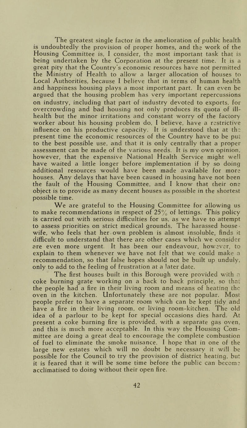 The greatest single factor in the amelioration of public health is undoubtedly the provision of proper homes, and the work of the Housing Committee is, I consider, the most important task that is being undertaken by the Corporation at the present time. It is a great pity that the Country’s economic resources have not permitted the Ministry of Health to allow a larger allocation of houses to Local Authorities, because I believe that in terms of human health and happiness housing plays a most important part. It can even be argued that the housing problem has very important repercussions on industry, including that part of industry devoted to exports, for overcrowding and bad housing not only produces its quota of ill- health but the minor irritations and constant worry of the factory- worker about his housing problem do, I believe, have a restrictive influence on his productive capacity. It is understood that at the present time the economic resources of the Country have to be put to the best possible use, and that it is only centrally that a proper assessment can be made of the various needs. It is my own opinion, however, that the expensive National Health Service might well have waited a little longer before implementation if by so doing additional resources would have been made available for more houses. Any delays that have been caused in housing have not been the fault of the Housing Committee, and I know that their one object is to provide as many decent houses as possible in the shortest possible time. We are grateful to the Housing Committee for allowing us to make recommendations in respect of 25% of lettings. This policy is carried out with serious difficulties for us, as we have to attempt to assess priorities on strict medical grounds. The harassed house- wife, who feels that her own problem is almost insoluble, finds it difficult to understand that there are other cases which we consider are even more urgent, It has been our endeavour, however, to explain to them whenever we have not felt that we could make a recommendation, so that false hopes should not be built up unduly, only to add to the feeling of frustration at a later date. The first houses built in this Borough were provided with a coke burning grate working on a back to back principle, so that the people had a fire in their living room and means of heating the oven in the kitchen. Unfortunately these are not popular. Most people prefer to have a separate room which can be kept tidy and have a fire in their living room, or living room-kitchen. The old idea of a parlour to be kept for special occasions dies hard. At present a coke burning fire is provided, with a separate gas oven, and this is much more acceptable. In this way the Housing Com- mittee are doing a great deal to encourage the complete combustion of fuel to eliminate the smoke nuisance. I hope that in one of the large new estates which will no doubt be necessary it will be possible for the Council to try the provision of district heating, but it is feared that it will be some time before the public can become acclimatised to doing without their open fire.