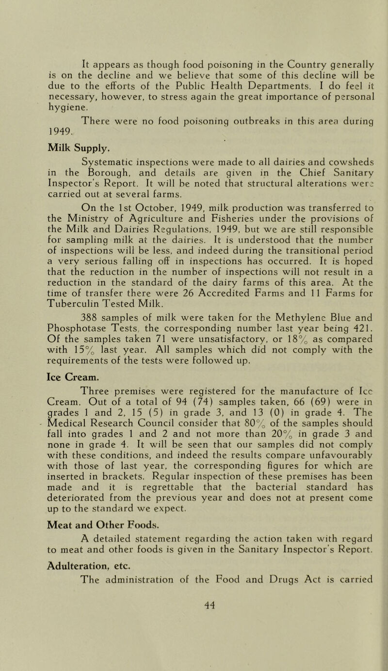 It appears as though food poisoning in the Country generally is on the decline and we believe that some of this decline will be due to the efforts of the Public Health Departments. I do feel it necessary, however, to stress again the great importance of personal hygiene. There were no food poisoning outbreaks in this area during 1949. Milk Supply. Systematic inspections were made to all dairies and cowsheds in the Borough, and details are given in the Chief Sanitary Inspector's Report. It will be noted that structural alterations were carried out at several farms. On the 1st October, 1949, milk production was transferred to the Ministry of Agriculture and Fisheries under the provisions of the Milk and Dairies Regulations, 1949, but we are still responsible for sampling milk at the dairies. It is understood that the number of inspections will be less, and indeed during the transitional period a very serious falling off in inspections has occurred. It is hoped that the reduction in the number of inspections will not result in a reduction in the standard of the dairy farms of this area. At the time of transfer there were 26 Accredited Farms and 11 Farms for Tuberculin Tested Milk. 388 samples of milk were taken for the Methylene Blue and Phosphotase Tests, the corresponding number last year being 421. Of the samples taken 71 were unsatisfactory, or 18% as compared with 15% last year. All samples which did not comply with the requirements of the tests were followed up. Ice Cream. Three premises were registered for the manufacture of Icc Cream. Out of a total of 94 (74) samples taken, 66 (69) were in grades 1 and 2, 15 (5) in grade 3, and 13 (0) in grade 4. The Medical Research Council consider that 80% of the samples should fall into grades 1 and 2 and not more than 20% in grade 3 and none in grade 4. It will be seen that our samples did not comply with these conditions, and indeed the results compare unfavourably with those of last year, the corresponding figures for which are inserted in brackets. Regular inspection of these premises has been made and it is regrettable that the bacterial standard has deteriorated from the previous year and does not at present come up to the standard we expect. Meat and Other Foods. A detailed statement regarding the action taken with regard to meat and other foods is given in the Sanitary Inspector’s Report. Adulteration, etc. The administration of the Food and Drugs Act is carried