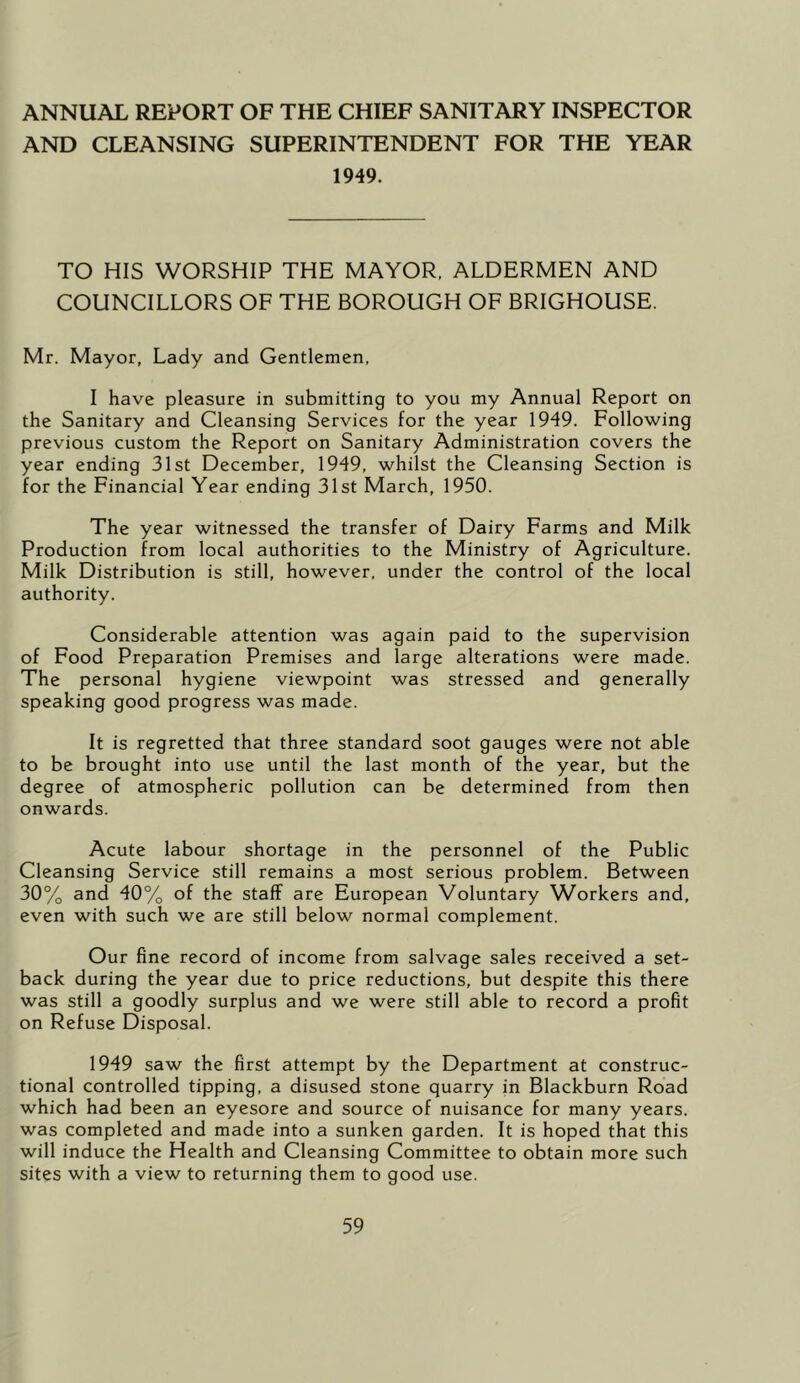 ANNUAL REPORT OF THE CHIEF SANITARY INSPECTOR AND CLEANSING SUPERINTENDENT FOR THE YEAR 1949. TO HIS WORSHIP THE MAYOR, ALDERMEN AND COUNCILLORS OF THE BOROUGH OF BRIGHOUSE. Mr. Mayor, Lady and Gentlemen, I have pleasure in submitting to you my Annual Report on the Sanitary and Cleansing Services for the year 1949. Following previous custom the Report on Sanitary Administration covers the year ending 31st December, 1949, whilst the Cleansing Section is for the Financial Year ending 31st March, 1950. The year witnessed the transfer of Dairy Farms and Milk Production from local authorities to the Ministry of Agriculture. Milk Distribution is still, however, under the control of the local authority. Considerable attention was again paid to the supervision of Food Preparation Premises and large alterations were made. The personal hygiene viewpoint was stressed and generally speaking good progress was made. It is regretted that three standard soot gauges were not able to be brought into use until the last month of the year, but the degree of atmospheric pollution can be determined from then onwards. Acute labour shortage in the personnel of the Public Cleansing Service still remains a most serious problem. Between 30% and 40% of the staff are European Voluntary Workers and, even with such we are still below normal complement. Our fine record of income from salvage sales received a set- back during the year due to price reductions, but despite this there was still a goodly surplus and we were still able to record a profit on Refuse Disposal. 1949 saw the first attempt by the Department at construc- tional controlled tipping, a disused stone quarry in Blackburn Road which had been an eyesore and source of nuisance for many years, was completed and made into a sunken garden. It is hoped that this will induce the Health and Cleansing Committee to obtain more such sites with a view to returning them to good use.