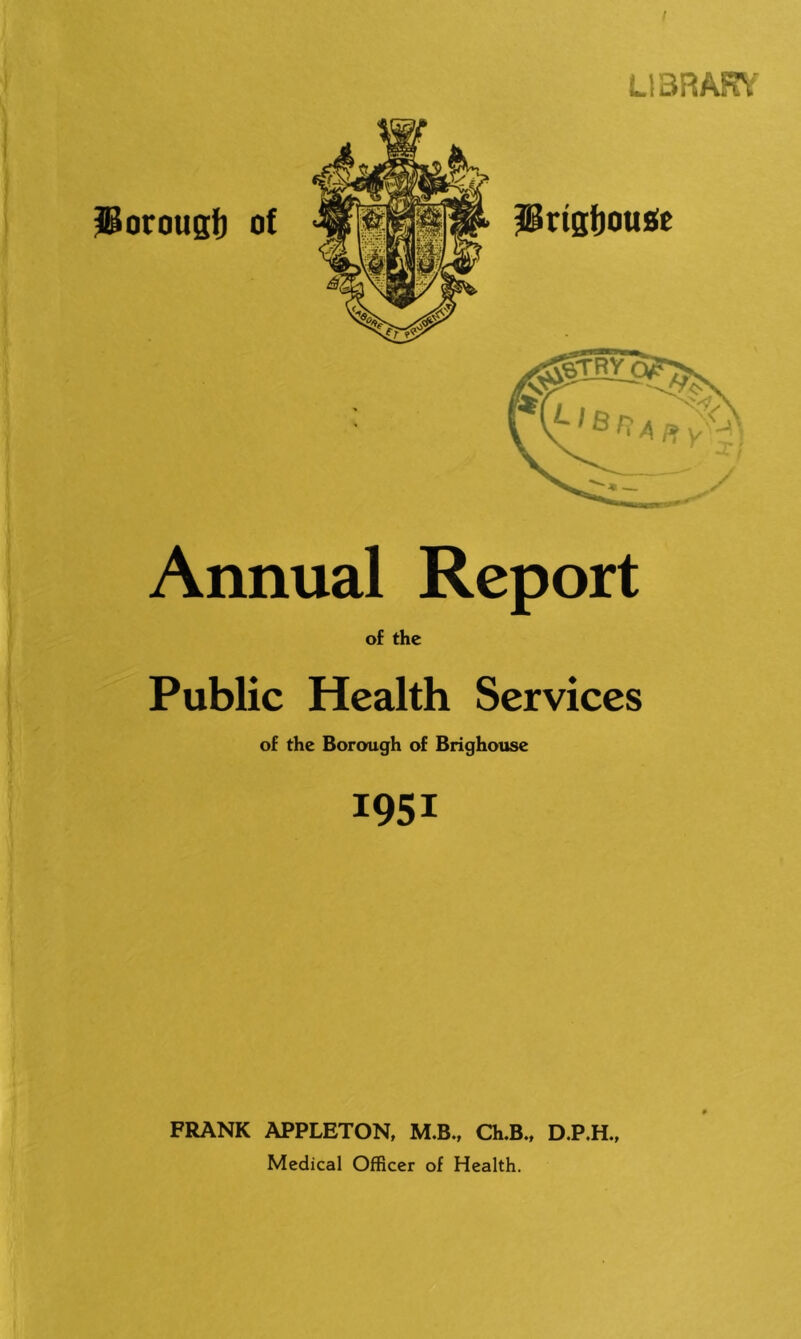 I ^orougf) of L13RARV Annual Report of the Public Health Services of the Borough of Brighouse 1951 FRANK APPLETON, M.B., Ch.B., D.P.H., Medical OfBcer of Health.