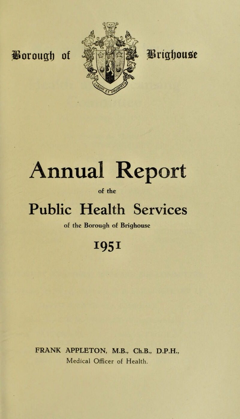 ^oroust) of prigtjousie Annual Report of the Public Health Services of the Borough of Brighouse 1951 FRANK APPLETON, M.B., Ch.B., D.P.H., Medical Officer of Health.