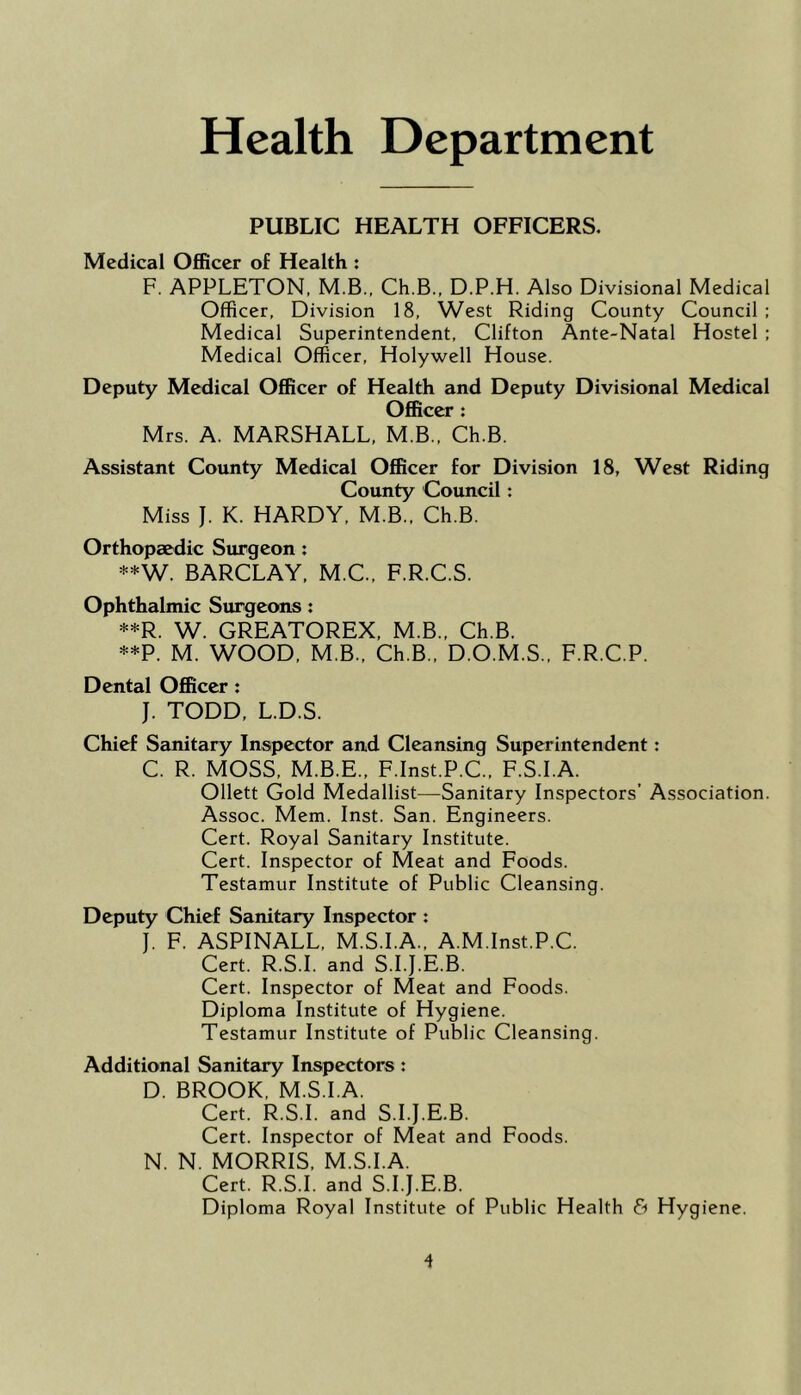 Health Department PUBLIC HEALTH OFFICERS. Medical Officer of Health ; F. APPLETON, M.B., Ch.B., D.P.H. Also Divisional Medical Officer, Division 18, West Riding County Council: Medical Superintendent, Clifton Ante-Natal Hostel : Medical Officer, Holywell House. Deputy Medical Officer of Health and Deputy Divisional Medical Officer: Mrs. A. MARSHALL, M.B., Ch.B. Assistant County Medical Officer for Division 18, West Riding County Council: Miss J. K. HARDY, M.B., Ch.B. Orthopaedic Surgeon : **W. BARCLAY, M.C., F.R.C.S. Ophthalmic Surgeons: **R. W. GREATOREX, M.B., Ch.B. **P. M. WOOD, M.B., Ch.B., D.O.M.S.. F.R.C.P. Dental Officer: J. TODD, L.D.S. Chief Sanitary Inspector and Cleansing Superintendent: C. R. MOSS, M.B.E., F.Inst.P.C, F.S.I.A. Ollett Gold Medallist—Sanitary Inspectors’ Association. Assoc. Mem. Inst. San. Engineers. Cert. Royal Sanitary Institute. Cert. Inspector of Meat and Foods. Testamur Institute of Public Cleansing. Deputy Chief Sanitary Inspector ; J. F. ASPINALL. M.S.I.A., A.M.Inst.P.C. Cert. R.S.I. and S.I.J.E.B. Cert. Inspector of Meat and Foods. Diploma Institute of Hygiene. Testamur Institute of Public Cleansing. Additional Sanitary Inspectors : D. BROOK, M.S.I.A. Cert. R.S.I. and S.I.J.E.B. Cert. Inspector of Meat and Foods. N. N. MORRIS, M.S.I.A. Cert. R.S.I. and S.I.J.E.B. Diploma Royal Institute of Public Health & Hygiene.