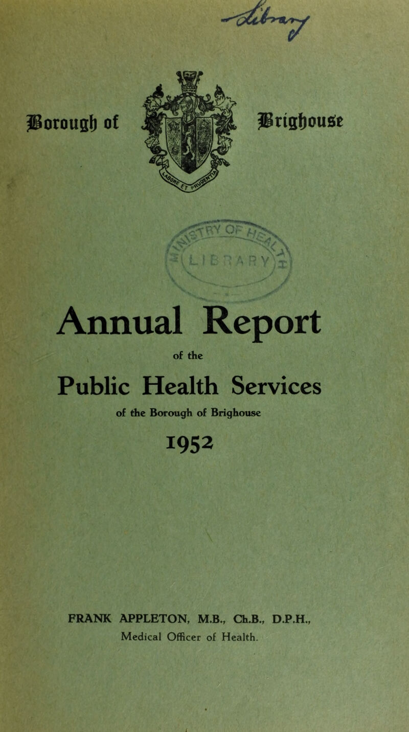 Porousb of Prtsfjouge Annual Report , of the Public Health Services of the Borough of Brighouse 1952 FRANK APPLETON, M.B., Ch.B., DP.H., Medical Officer of Health.