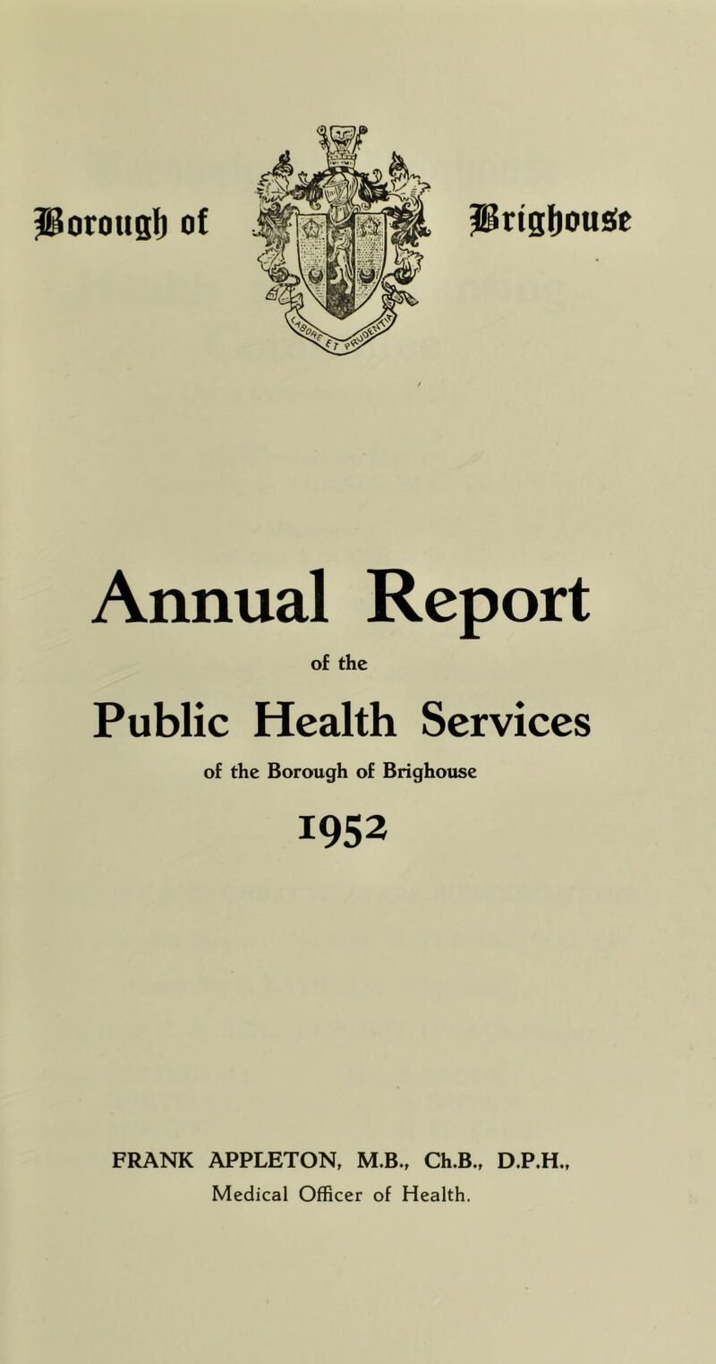PrisI)0U£(e Annual Report of the Public Health Services of the Borough of Brighouse 1952 FRANK APPLETON, M.B., Ch.B., D.P.H., Medical Officer of Health.
