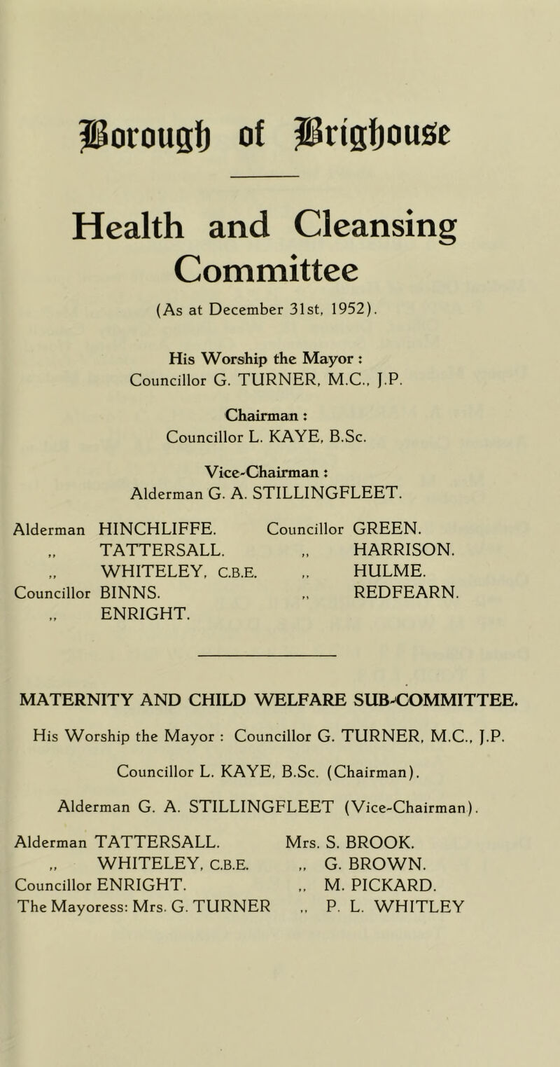 porougf} of PrigfjouJ^c Health and Cleansing Committee (As at December 31st, 1952). His Worship the Mayor : Councillor G. TURNER, M.C., J.P. Chairman: Councillor L. KAYE, B.Sc. Vice-Chairman: Alderman G. A. STILLINGFLEET. Alderman HINCHLIFFE. Councillor GREEN. TATTERSALL. ,. HARRISON. WHITELEY, c.B.E. ,. HULME. Councillor BINNS. ,, REDFEARN. ENRIGHT. MATERNITY AND CHILD WELFARE SUB^COMMITTEE. His Worship the Mayor : Councillor G. TURNER, M.C., I.P. Councillor L. KAYE, B.Sc. (Chairman). Alderman G. A. STILLINGFLEET (Vice-Chairman). Alderman TATTERSALL. Mrs. S. BROOK. WHITELEY, C.B.E. „ G. BROWN. Councillor ENRIGHT. „ M. PICKARD. The Mayoress: Mrs. G. TURNER .. P. L. WHITLEY