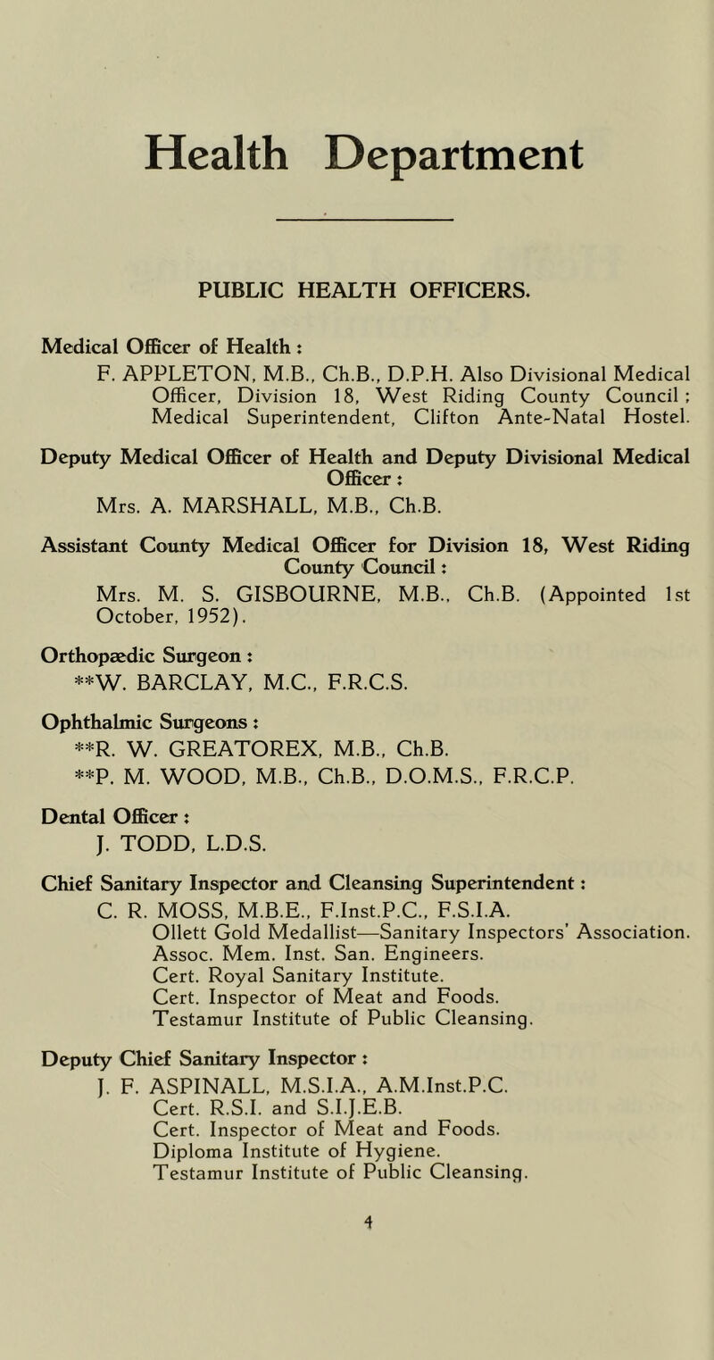 Health Department PUBLIC HEALTH OFFICERS. Medical Officer of Health : F. APPLETON. M.B., Ch.B., D.P.H. Also Divisional Medical Officer, Division 18, West Riding County Council ; Medical Superintendent, Clifton Ante-Natal Hostel. Deputy Medical Officer of Health and Deputy Divisional Medical Officer t Mrs. A. MARSHALL, M.B., Ch.B. Assistant County Medical Officer for Division 18, West Riding County Council x Mrs. M. S. GISBOURNE. M.B.. Ch.B. (Appointed 1st October, 1952). Orthopaedic Surgeon: **W. BARCLAY. M.C.. F.R.C.S. Ophthalmic Surgeons: **R. W. GREATOREX, M.B., Ch.B. **P. M. WOOD, M.B., Ch.B.. D.O.M.S., F.R.C.P. Dental Officer: J. TODD, L.D.S. Chief Sanitary Inspector and Cleansing Superintendent: C. R. MOSS. M.B.E., F.Inst.P.C., F.S.I.A. Ollett Gold Medallist—Sanitary Inspectors’ Association. Assoc. Mem. Inst. San. Engineers. Cert. Royal Sanitary Institute. Cert. Inspector of Meat and Foods. Testamur Institute of Public Cleansing. Deputy Chief Sanitary Inspector : J. F. ASPINALL, M.S.I.A., A.M.Inst.P.C. Cert. R.S.I. and S.I.J.E.B. Cert. Inspector of Meat and Foods. Diploma Institute of Hygiene. Testamur Institute of Public Cleansing.