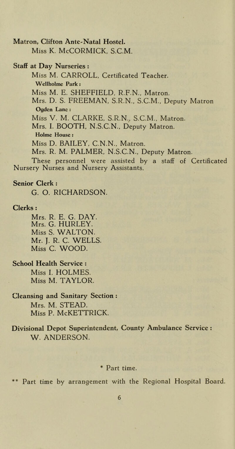 Matron, Clifton Ante-Natal Hostel. Miss K. McCORMICK, S.C.M. Staff at Day Nurseries : Miss M. CARROLL, Certificated Teacher. Wellholme Park t Miss M. E. SHEFFIELD, R.F.N., Matron. Mrs. D. S. FREEMAN, S.R.N., S.C.M., Deputy Matron Ogden Lane: Miss V. M. CLARKE, S.R.N., S.C.M., Matron. Mrs. 1. BOOTH, N.S.C.N., Deputy Matron. Holme House t Miss D. BAILEY, C.N.N., Matron. Mrs. R. M. PALMER, N.S.C.N., Deputy Matron. These personnel were assisted by a staff of Certificated Nursery Nurses and Nursery Assistants. Senior Clerk : G. O. RICHARDSON. Clerks: Mrs. R. E. G. DAY. Mrs. G. HURLEY. Miss S. WALTON. Mr. J. R. C. WELLS. Miss C. WOOD. School Health Service : Miss 1. HOLMES. Miss M. TAYLOR. Cleansing and Sanitary Section : Mrs. M. STEAD. Miss P. McKETTRICK. Divisional Depot Superintendent, County Ambulance Service : W. ANDERSON. * Part time. ** Part time by arrangement with the Regional Hospital Board.